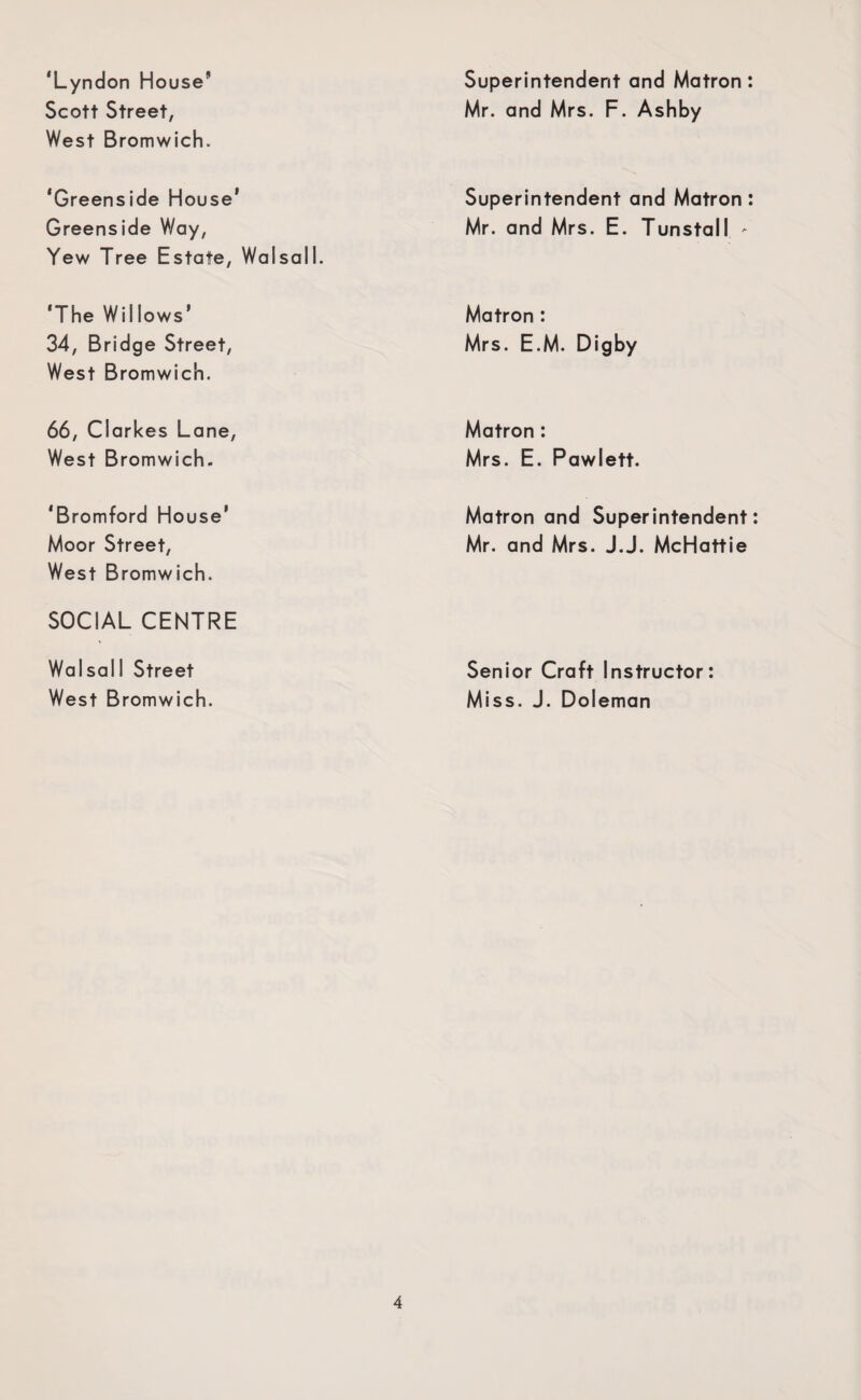 ‘Lyndon House Scott Street, West Bromwich. Superintendent and Matron: Mr. and Mrs. F. Ashby ‘Greenside House' Greenside Way, Yew Tree Estate, Walsall. Superintendent and Matron: Mr. and Mrs. E. Tunstall - ‘The Willows’ 34, Bridge Street, West Bromwich. Matron : Mrs. E.M. Digby 66, Clarkes Lane, West Bromwich. Matron : Mrs. E. Pawlett. ‘Bromford House* Moor Street, West Bromwich. Matron and Superintendent: Mr. and Mrs. J.J. McHattie SOCIAL CENTRE Walsall Street West Bromwich. Senior Craft Instructor: Miss. J. Doleman