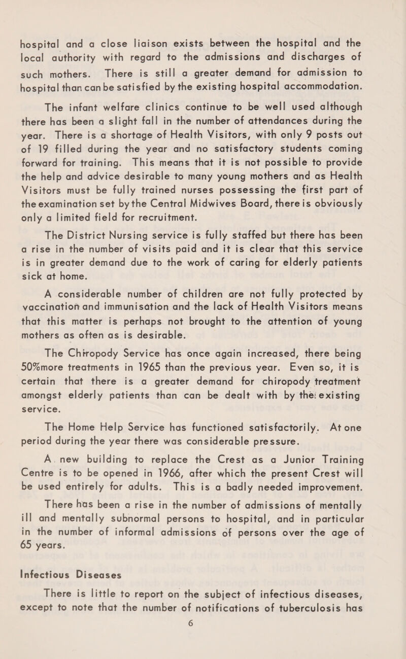 hospital and a close liaison exists between the hospital and the local authority with regard to the admissions and discharges of such mothers. There is still a greater demand for admission to hospital than can be satisfied by the existing hospital accommodation. The infant welfare clinics continue to be well used although there has been a slight fall in the number of attendances during the year. There is a shortage of Health Visitors, with only 9 posts out of 19 filled during the year and no satisfactory students coming forward for training. This means that it is not possible to provide the help and advice desirable to many young mothers and as Health Visitors must be fully trained nurses possessing the first part of the examination set by the Central Midwives Board, there is obviously only a limited field for recruitment. The District Nursing service is fully staffed but there has been a rise in the number of visits paid and it is clear that this service is in greater demand due to the work of caring for elderly patients sick at home. A considerable number of children are not fully protected by vaccination and immunisdtion and the lack of Health Visitors means that this matter is perhaps not brought to the attention of young mothers as often as is desirable. The Chfropody Service has once again increased, there being 50%more treatments in 1965 than the previous year. Even so, it is certain that there is a greater demand for chiropody treatment amongst elderly patients than can be dealt with by thet existing service. The Home Help Service has functioned satisfactorily. Atone period during the year there was considerable pressure. A new building to replace the Crest as a Junior Training Centre is to be opened in 1966, after which the present Crest will be used entirely for adults. This is a badly needed improvement. There has been a rise in the number of admissions of mentally ill and mentally subnormal persons to hospital, and in particular in the number of informal admissions of persons over the age of 65 years. Infectious Diseases There is little to report on the subject of infectious diseases, except to note that the number of notifications of tuberculosis has