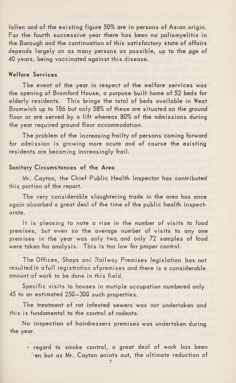 fallen and of the existing figure 50% are in persons of Asian origin. For the fourth successive year there has been no poliomyelitis in the Borough and the continuation of this satisfactory state of affairs depends largely on as many persons as possible, up to the pge of 40 years, being vaccinated against this disease. Welfare Services The event of the year in respect of the welfare services was the opening of Bromford House, a purpose built home of 52 beds for elderly residents. This brings the total of beds available in West Bromwich up to 186 but only 58% of these are situated on the ground floor or are served by a lift whereas 80% of the admissions during the year required ground floor accommodation. The problem of the increasing frailty of persons coming forward for admission is growing more acute and of course the existing residents are becoming increasingly frail. Sanitary Circumstances of the Area Mr. Cayton, the Chief Public Health Inspector has contributed this portion of the report. The very considerable slaughtering trade in the area has once again absorbed a great deal of the time of the public health inspect¬ orate. It is pleasing to note a rise in the number of visits to food premises, but even so the average number of visits to any one premises in the year was only two, and only 72 samples of food were taken for analysis. This is too low for proper control. The Offices, Shops and Railway Premises legislation has not resulted in a full registration ofpremises and there is a considerable amount of work to be done in this field. Specific visits to houses in mutiple occupation numbered only 45 to an estimated 250—300 such properties. The treatment of rat infested sewers was not undertaken and this is fundamental to the control of rodents. No inspection of hairdressers premises was undertaken during the year. > regard to smoke control, a great deal of work has been ''en but as Mr. Cayton points out, the ultimate reduction of