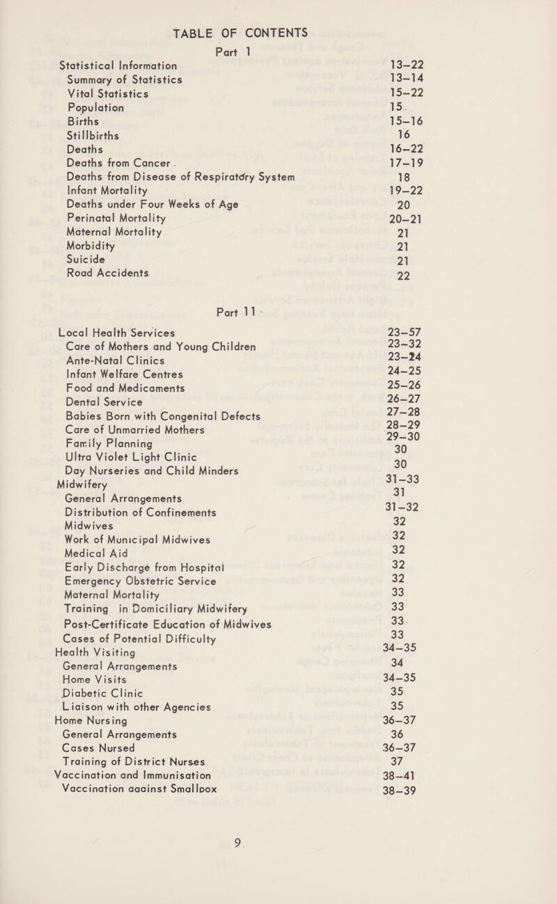 TABLE OF CONTENTS Part 1 Statistical Information 13—22 Summary of Statistics 13—14 Vital Statistics 15-22 Population 15 Births 15—16 Stillbirths 16 Deaths 16—22 Deaths from Cancer 17—19 Deaths from Disease of Respiratory System 18 Infant Mortality 19—22 Deaths under Four Weeks of Age 20 Perinatal Mortality 20—21 Maternal Mortality 21 Morbidity 21 Suicide 21 Road Accidents 22 Part 1 1 - Local Health Services Care of Mothers and Young Children Ante-Natal Clinics Infant Welfare Centres Food and Medicaments Dental Service Babies Born with Congenital Defects Care of Unmarried Mothers Family Planning Ultra Violet Light Clinic Day Nurseries and Child Minders Midwifery General Arrangements Distribution of Confinements Midwives Work of Municipal Midwives Medical Aid Early Discharge from Hospital Emergency Obstetric Service Maternal Mortality Training in Domiciliary Midwifery Post-Certificate Education of Midwives Cases of Potential Difficulty Health Visiting General Arrangements Home Visits .Diabetic Clinic Liaison with other Agencies Home Nursing General Arrangements Cases Nursed Training of District Nurses Vaccination and Immunisation Vaccination aaainst Smallpox 23-57 23-32 23- 24 24- 25 25- 26 26- 27 27- 28 28- 29 29- 30 30 30 31-33 31 31-32 32 32 32 32 32 33 33 33 33 34-35 34 34-35 35 35 36-37 36 36-37 37 38-41 38-39