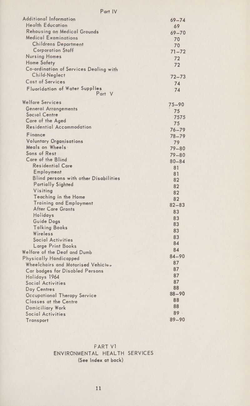 Additional Information Health Education Rehousing on Medical Grounds Medical Examinations Childrens Department Corporation Staff Nursing Homes Home Safety Co-ordination of Services Dealing with Chi Id-Neglect Cost o f Servi ces Fluoridation of Water Supplies Part V Welfare Services General Arrangements Social Centre Care of the Aged Residential Accommodation Finance Voluntary Organisations Meals on Wheels Sons of Rest Care of the Blind Residential Care Employment Blind persons with other Disabilities Partially Sighted V isiting Teaching in the Home Training and Employment After Care Grants Holidays Guide Dogs Talking Books Wireless Social Activities Large Print Books Welfare of the Deaf and Dumb Physically Handicapped Wheelchairs and Motorised Vehicle;. Car badges for Disabled Persons Holidays 1964 Social Activities Day Centres Occupational Therapy Service Classes at the Centre DomiciIiary Work Social Activities Transport 69-74 69 69-70 70 70 71- 72 72 72 72- 73 74 74 75- 90 ( 75 7575 75 76- 79 78- 79 79 79- 80 79- 80 80- 84 81 81 82 82 82 82 82-83 83 83 83 83 83 84 84 84-90 87 87 87 87 88 88- 90 88 88 89 89- 90 PART VI ENVIRONMENTAL HEALTH SERVICES (See Index at back)