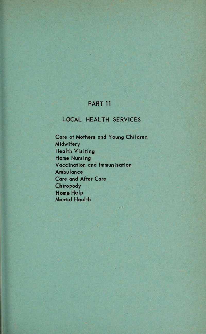 PART n LOCAL HEALTH SERVICES Care of Mothers and Young Children Midwifery Health Visiting Home Nursing Vaccination and Immunisation Ambulance Care and After Care Chiropody Home Help Mental Health /
