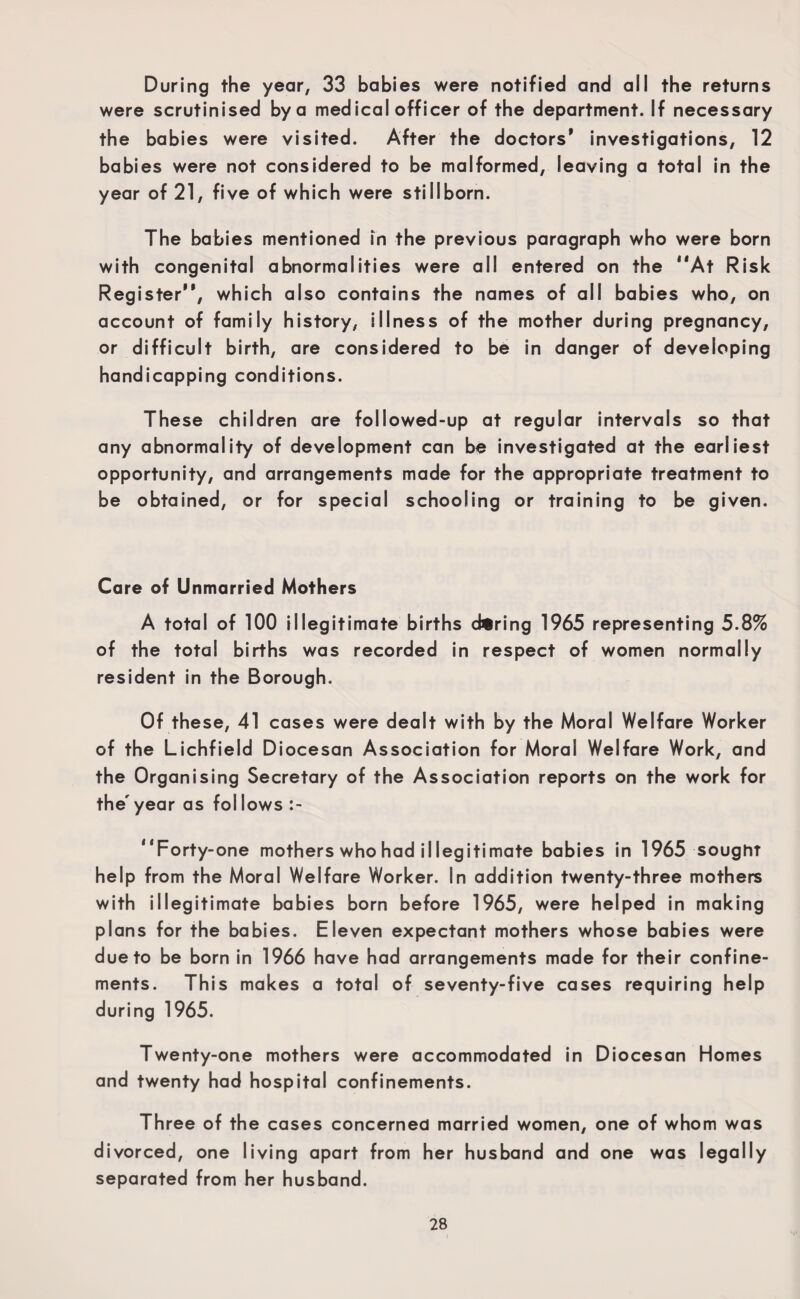 During the year, 33 babies were notified and all the returns were scrutinised by a medical officer of the department. If necessary the babies were visited. After the doctors* investigations, 12 babies were not considered to be malformed, leaving a total in the year of 21, five of which were stillborn. The babies mentioned in the previous paragraph who were born with congenital abnormalities were all entered on the At Risk Register, which also contains the names of all babies who, on account of family history, illness of the mother during pregnancy, or difficult birth, are considered to be in danger of developing handicapping conditions. These children are followed-up at regular intervals so that any abnormality of development can be investigated at the earliest opportunity, and arrangements made for the appropriate treatment to be obtained, or for special schooling or training to be given. Care of Unmarried Mothers A total of 100 illegitimate births during 1965 representing 5.8% of the total births was recorded in respect of women normally resident in the Borough. Of these, 41 cases were dealt with by the Moral Welfare Worker of the Lichfield Diocesan Association for Moral Welfare Work, and the Organising Secretary of the Association reports on the work for the'year as follows :- Forty-one mothers who had illegitimate babies in 1965 sought help from the Moral Welfare Worker. In addition twenty-three mothers with illegitimate babies born before 1965, were helped in making plans for the babies. Eleven expectant mothers whose babies were due to be born in 1966 have had arrangements made for their confine¬ ments. This makes a total of seventy-five cases requiring help during 1965. Twenty-one mothers were accommodated in Diocesan Homes and twenty had hospital confinements. Three of the cases concernea married women, one of whom was divorced, one living apart from her husband and one was legally separated from her husband.