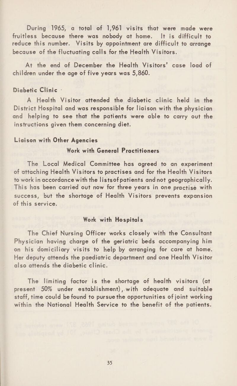 During 1965, a total of 1,961 visits that were made were fruitless because there was nobody at home. It is difficult to reduce this number. Visits by appointment are difficult to arrange because of the fluctuating calls for the Health Visitors. At the end of December the Health Visitors5 case load of children under the age of five years was 5,860. Diabetic Clinic ' A Health Visitor attended the diabetic clinic held in the District Hospital and was responsible for liaison with the physician and helping to see that the patients were able to carry out the instructions given them concerning diet. Liaison with Other Agencies Work with General Practitioners The Local Medical Committee has agreed to an experiment of attaching Health Visitors to practises and for the Health Visitors to work in accordance with the I istsof patients and not geographically. This has been carried out now for three years in one practise with success, but the shortage of Health Visitors prevents expansion of this service. Work with Hospitals The Chief Nursing Officer works closely with the Consultant Physician having charge of the geriatric beds accompanying him on his domiciliary visits to help by arranging for care at home. Her deputy attends the paediatric department and one Health Visitor also attends the diabetic clinic. The limiting factor is the shortage of health visitors (at present 50% under establ ishment), with adequate and Suitable staff, time could be found to pursue the opportunities of joint working within the National Health Service to the benefit of the patients.