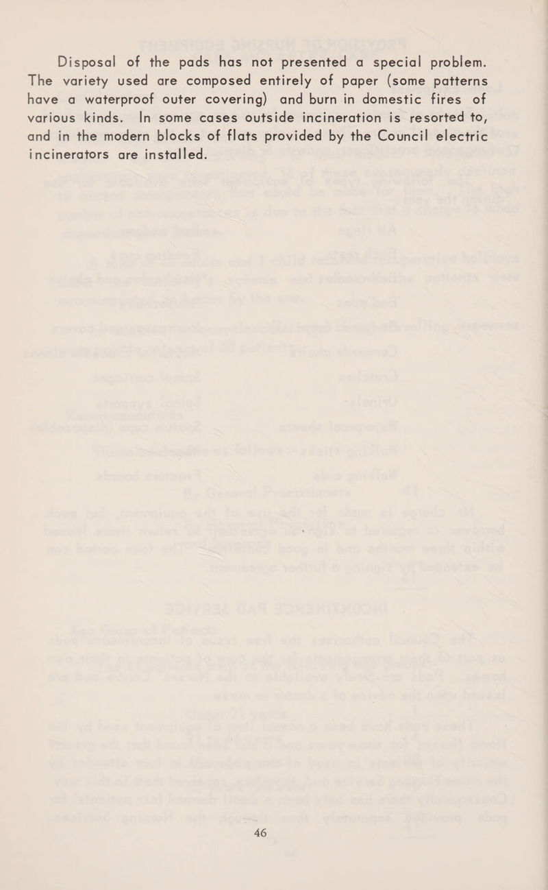 Disposal of the pads has not presented a special problem. The variety used are composed entirely of paper (some patterns have a waterproof outer covering) and burn in domestic fires of various kinds. In some cases outside incineration is resorted to, and in the modern blocks of flats provided by the Council electric incinerators are installed.