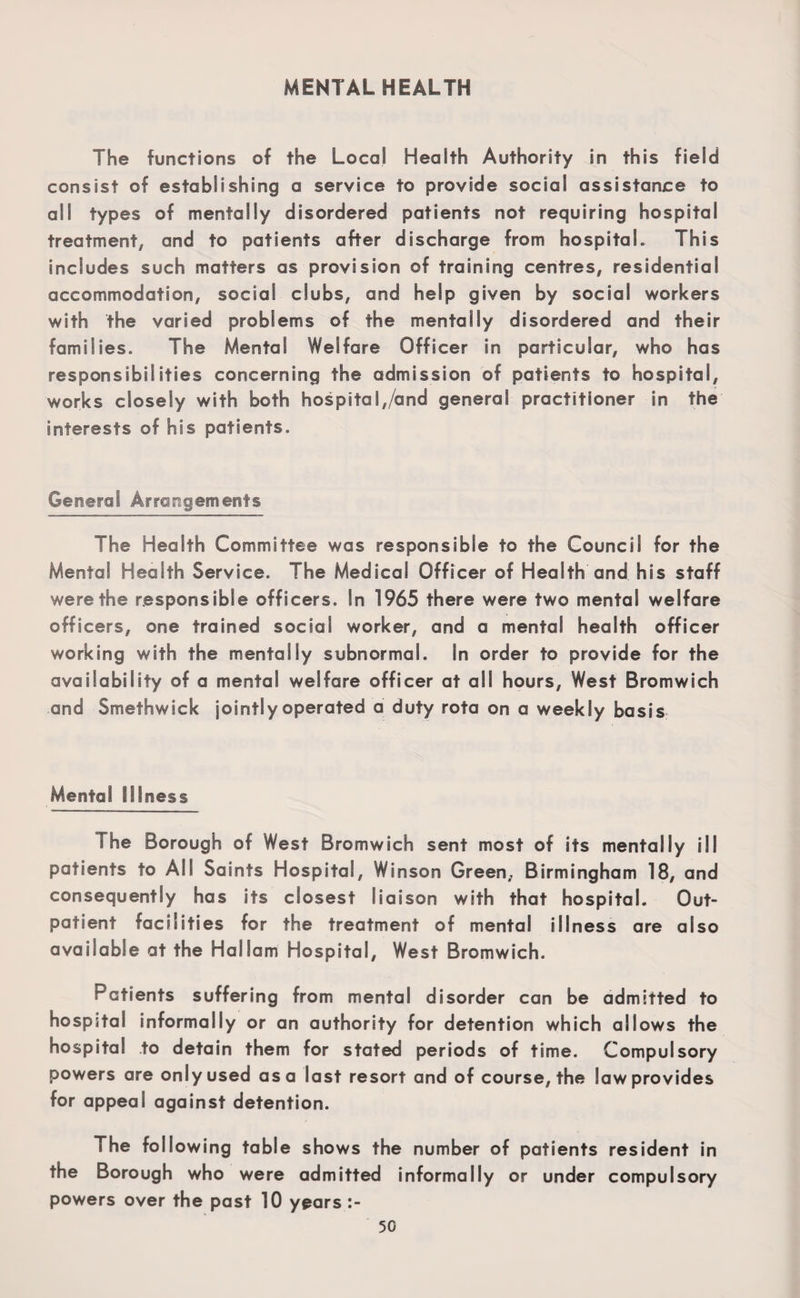 MENTAL HEALTH The functions of the Local Health Authority in this field consist of establishing a service to provide social assistance to all types of mentally disordered patients not requiring hospital treatment, and to patients after discharge from hospital. This includes such matters as provision of training centres, residential accommodation, social clubs, and help given by social workers with the varied problems of the mentally disordered and their families. The Mental Welfare Officer in particular, who has responsibilities concerning the admission of patients to hospital, works closely with both hospital,/and general practitioner in the interests of his patients. General Arrangements The Health Committee was responsible to the Council for the Mental Health Service. The Medical Officer of Health and his staff were the responsible officers. In 1965 there were two mental welfare officers, one trained social worker, and a mental health officer working with the mentally subnormal. In order to provide for the availability of a mental welfare officer at all hours, West Bromwich and Smethwick jointly operated a duty rota on a weekly basis Mental Illness The Borough of West Bromwich sent most of its mentally ill patients to All Saints Hospital, Winson Green, Birmingham 18, and consequently has its closest liaison with that hospital. Out¬ patient facilities for the treatment of mental illness are also available at the HalSam Hospital, West Bromwich. Patients suffering from mental disorder can be admitted to hospital informally or an authority for detention which allows the hospital to detain them for stated periods of time. Compulsory powers are only used as a last resort and of course, the law provides for appeal against detention. The following table shows the number of patients resident in the Borough who were admitted informally or under compulsory powers over the past 10 years