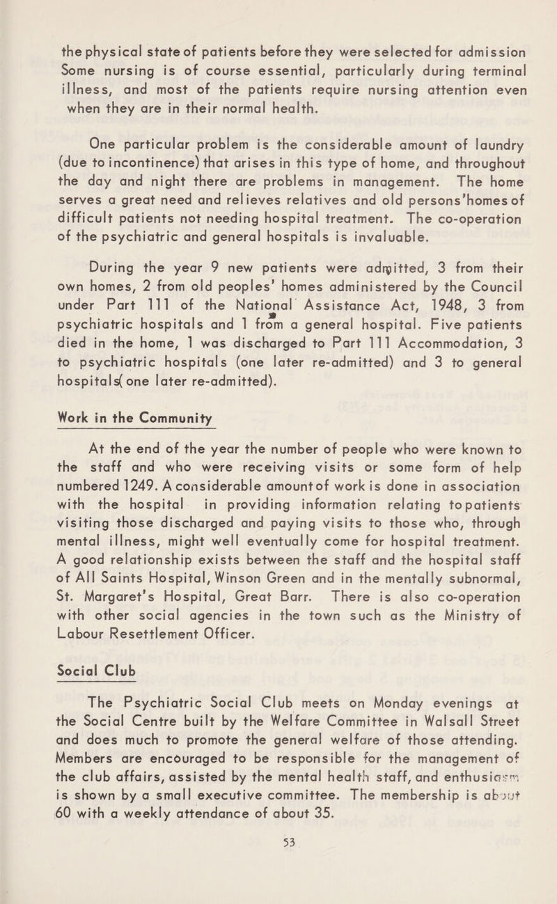 the physical state of patients before they were selected for admission Some nursing is of course essential, particularly during terminal illness, and most of the patients require nursing attention even when they are in their normal health. One particular problem is the considerable amount of laundry (due to incontinence) that arises in this type of home, and throughout the day and night there are problems in management. The home serves a great need and relieves relatives and old persons’homes of difficult patients not needing hospital treatment. The co-operation of the psychiatric and general hospitals is invaluable. During the year 9 new patients were admitted, 3 from their own homes, 2 from old peoples’ homes administered by the Council under Part 111 of the National Assistance Act, 1948, 3 from psychiatric hospitals and 1 from a general hospital. Five patients died in the home, 1 was discharged to Part 111 Accommodation, 3 to psychiatric hospitals (one later re-admitted) and 3 to general hospitalsf one later re-admitted). Work in the Community At the end of the year the number of people who were known to the staff and who were receiving visits or some form of help numbered 1249. A considerable amountof work is done in association with the hospital in providing information relating to patients visiting those discharged and paying visits to those who, through mental illness, might well eventually come for hospital treatment. A good relationship exists between the staff and the hospital staff of All Saints Hospital, Winson Green and in the mentally subnormal, St. Margaret's Hospital, Great Barr. There is also co-operation with other social agencies in the town such as the Ministry of Labour Resettlement Officer. Social Club The Psychiatric Social Club meets on Monday evenings at the Social Centre built by the Welfare Committee in Walsall Street and does much to promote the general welfare of those attending. Members are encouraged to be responsible for the management of the club affairs, assisted by the mental health staff, and enthusing is shown by a small executive committee. The membership is abtJut 60 with a weekly attendance of about 35.