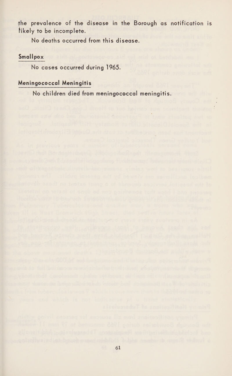 the prevalence of the disease in the Borough as notification is likely to be incomplete. No deaths occurred from this disease. Smallpox No cases occurred during 1965. Meningococcal Meningitis No children died from meningococcal meningitis.