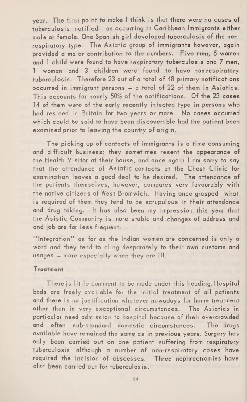 year. The first point to make ! think is that there were no cases of tuberculosis notified as occurring in Caribbean Immigrants either male or female. One Spanish girl developed tuberculosis of the non- respiratory type. The Asiatic group of immigrants however, again provided a major contribution to the numbers. Five men, 5 women and 1 child were found to have respiratory tuberculosis and 7 men, 1 woman and 3 children were found to have non-respiratory tuberculosis. Therefore 23 out of a total of 48 primary notifications occurred in immigrant persons — a total of 22 of them in Asiatics. This accounts for nearly 50% of the notifications. Of the 23 cases 14 of them were of the early recently infected type in persons who had resided in Britain for two years or more. No cases occurred which could be said to have been discoverable had the patient been examined prior to leaving the country of origin. The picking up of contacts of immigrants is a time consuming and difficult business; they sometimes resent tbe appearance of the Health Visitor at their house, and once again I am sorry to say that the attendance of Asiatic contacts at the Chest Clinic for examination leaves a good deal to be desired. The attendance of the patients themselves, however, compares very favourably with the native citizens of West Bromwich. Having once grasped what is required of them they tend to be scrupulous in their attendance and drug taking. It has also been my impression this year that the Asistic Community is more stable and changes of address and and job are far less frequent. “Integration” as far as the Indian women are concerned is only a word and they tend to cling desparately to their own customs and usages — more especially when they are ill. T reatment There js little comment to be made under this heading. Hospital beds are freely available for the initial treatment of all patients and there is no justification whatever nowadays for home treatment other than in very exceptional circumstances. The Asiatics in particular need admission to hospital because of their overcrowded and often sub-standard domestic circumstances. The drugs available have remained the same as in previous years. Surgery has only been carried out on one patient suffering from respiratory tuberculosis although a number of non-respiratory cases have required the incision of abscesses. Three nephrectromies have als^ been carried out for tuberculosis.