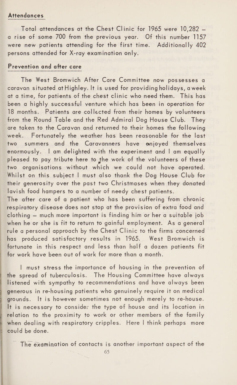Attendances Total attendances at the Chest Clinic for 1965 were 10,282 - a rise of some 700 from the previous year. Of this number 1157 were new patients attending for the first time. Additionally 402 persons attended for X-ray examination only. Prevention and after care The West Bromwich After Care Committee now possesses a caravan situated at High ley. It is used for providing holidays, a week at a time, for patients of the chest clinic who need them. This has been a highly successful venture which has been in operation for 18 months. Patients are collected from their homes by volunteers from the Round Table and the Red Admiral Dog House Club. They are taken to the Caravan and returned to their homes the following week. Fortunately the weather has been reasonable for the last two summers and the Caravanners have enjoyed themselves enormously. I am delighted with the experiment and I am equally pleased to pay tribute here to the work of the volunteers of these two organisations without which we could not have operated. Whilst on this subject I must also thank the Dog House Club for their generosity over the past two Christmases when they donated lavish food hampers to a number of needy chest patients. The after care of a patient who has been suffering from chronic respiratory disease does not stop at the provision of extra food and clothing — much more important is finding him or her a suitable job when he or she is fit to return to gainful employment. As a general rule a personal approach by the Chest Clinic to the firms concerned has produced satisfactory results in 1965. West Bromwich is fortunate in this respect and less than half a dozen patients fit for work have been out of work for more than a month. I must stress the importance of housing in the prevention of the spread of tuberculosis. The Housing Committee have always listened with sympathy to recommendations and have always been generous in re-housing patients who genuinely require it on medical grounds. It is however sometimes not enough merely to re-house. It is necessary to consider the type of house and its location in relation to the proximity to work or other members of the family when dealing with respiratory cripples. Here I think perhaps more could be done. The examination of contacts is another important aspect of the