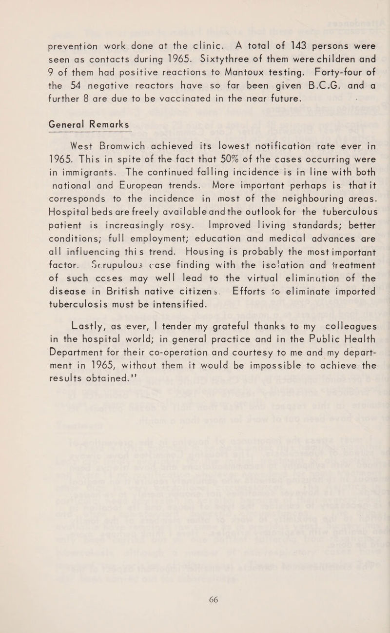 prevention work done at the clinic. A total of 143 persons were seen as contacts during 1965. Sixtythree of them were children and 9 of them had positive reactions to Mantoux testing. Forty-four of the 54 negative reactors have so far been given B.C.G. and a further 8 are due to be vaccinated in the near future. General Remarks West Bromwich achieved its lowest notification rate ever in 1965. This in spite of the fact that 50% of the cases occurring were in immigrants. The continued falling incidence is in line with both national and European trends. More important perhaps is that it corresponds to the incidence in most of the neighbouring areas. Hospital beds are freely available and the outlook for the tuberculous patient is increasingly rosy. Improved living standards; better conditions; full employment; education and medical advances are all influencing this trend. Housing is probably the most important factor. Scrupulous case finding with the isolation and treatment of such ccses may well lead to the virtual elimination of the disease in British native citizens. Efforts to eliminate imported tuberculosis must be intensified. Lastly, as ever, I tender my grateful thanks to my colleagues in the hospital world; in general practice and in the Public Health Department for their co-operation and courtesy to me and my depart¬ ment in 1965, without them it would be impossible to achieve the results obtained.”