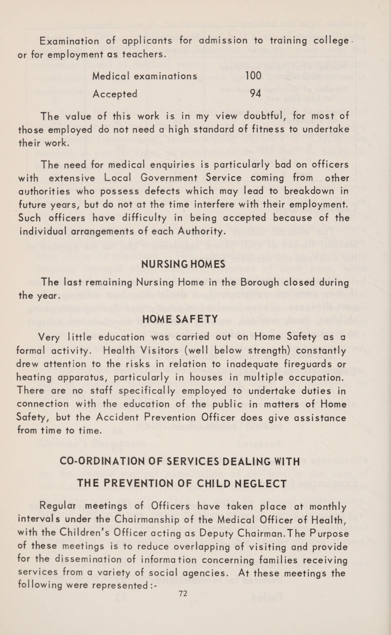 Examination of applicants for admission to training college* or for employment as teachers. Medical examinations 100 Accepted 94 The value of this work is in my view doubtful, for most of those employed do not need a high standard of fitness to undertake their work. The need for medical enquiries is particularly bad on officers with extensive Local Government Service coming from other authorities who possess defects which may lead to breakdown in future years, but do not at the time interfere with their employment. Such officers have difficulty in being accepted because of the individual arrangements of each Authority. NURSINGHOMES The last remaining Nursing Home in the Borough closed during the year. HOME SAFETY Very little education was carried out on Home Safety as a formal activity. Health Visitors (well below strength) constantly drew attention to the risks in relation to inadequate fireguards or heating apparatus, particularly in houses in multiple occupation. There are no staff specifically employed to undertake duties in connection with the education of the public in matters of Home Safety, but the Accident Prevention Officer does give assistance from time to time. CO-ORDINATION OF SERVICES DEALING WITH THE PREVENTION OF CHILD NEGLECT Regular meetings of Officers have taken place at monthly intervals under the Chairmanship of the Medical Officer of Health, with the Children’s Officer acting as Deputy Chairman.The Purpose of these meetings is to reduce overlapping of visiting and provide for the dissemination of information concerning families receiving services from a variety of social agencies. At these meetings the foil owing were represented