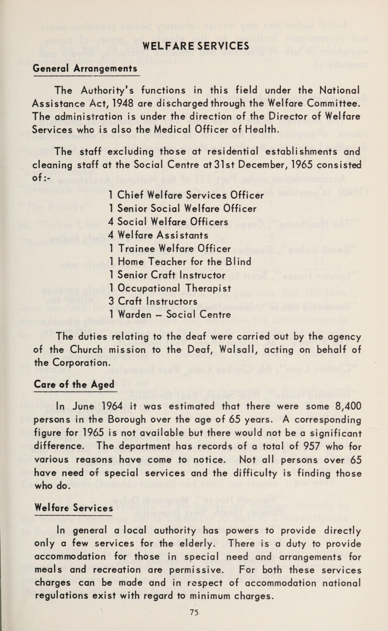 General Arrangements The Authority’s functions in this field under the National Assistance Act, 1948 are discharged through the Welfare Committee. The administration is under the direction of the Director of Welfare Services who is also the Medical Officer of Health. The staff excluding those at residential establishments and cleaning staff at the Social Centre at31st December, 1965 consisted of 1 Chief Welfare Services Officer 1 Senior Social Welfare Officer 4 Social Welfare Officers 4 Welfare Assistants 1 Trainee Welfare Officer 1 Home Teacher for the Blind 1 Senior Craft Instructor 1 Occupational Therapist 3 Craft Instructors 1 Warden — Social Centre The duties relating to the deaf were carried out by the agency of the Church mission to the Deaf, Walsall, acting on behalf of the Corporation. Care of the Aged In June 1964 it was estimated that there were some 8,400 persons in the Borough over the age of 65 years. A corresponding figure for 1965 is not available but there would not be a significant difference. The department has records of a total of 957 who for various reasons have come to notice. Not all persons over 65 have need of special services and the difficulty is finding those who do. Welfare Services In general a local authority has powers to provide directly only a few services for the elderly. There is a duty to provide accommodation for those in special need and arrangements for meals and recreation are permissive. For both these services charges can be made and in respect of accommodation national regulations exist with regard to minimum charges.