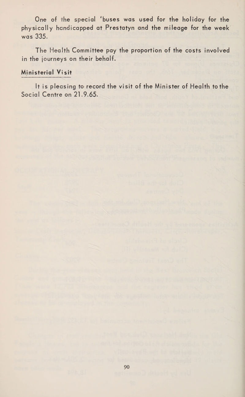 One of the special ‘buses was used for the holiday for the physically handicapped at Prestatyn and the mileage for the week was 335. The Health Committee pay the proportion of the costs involved in the journeys on their behalf. Ministerial Visit It is pleasing to record the visit of the Minister of Health to the Social Centre on 21.9.65.