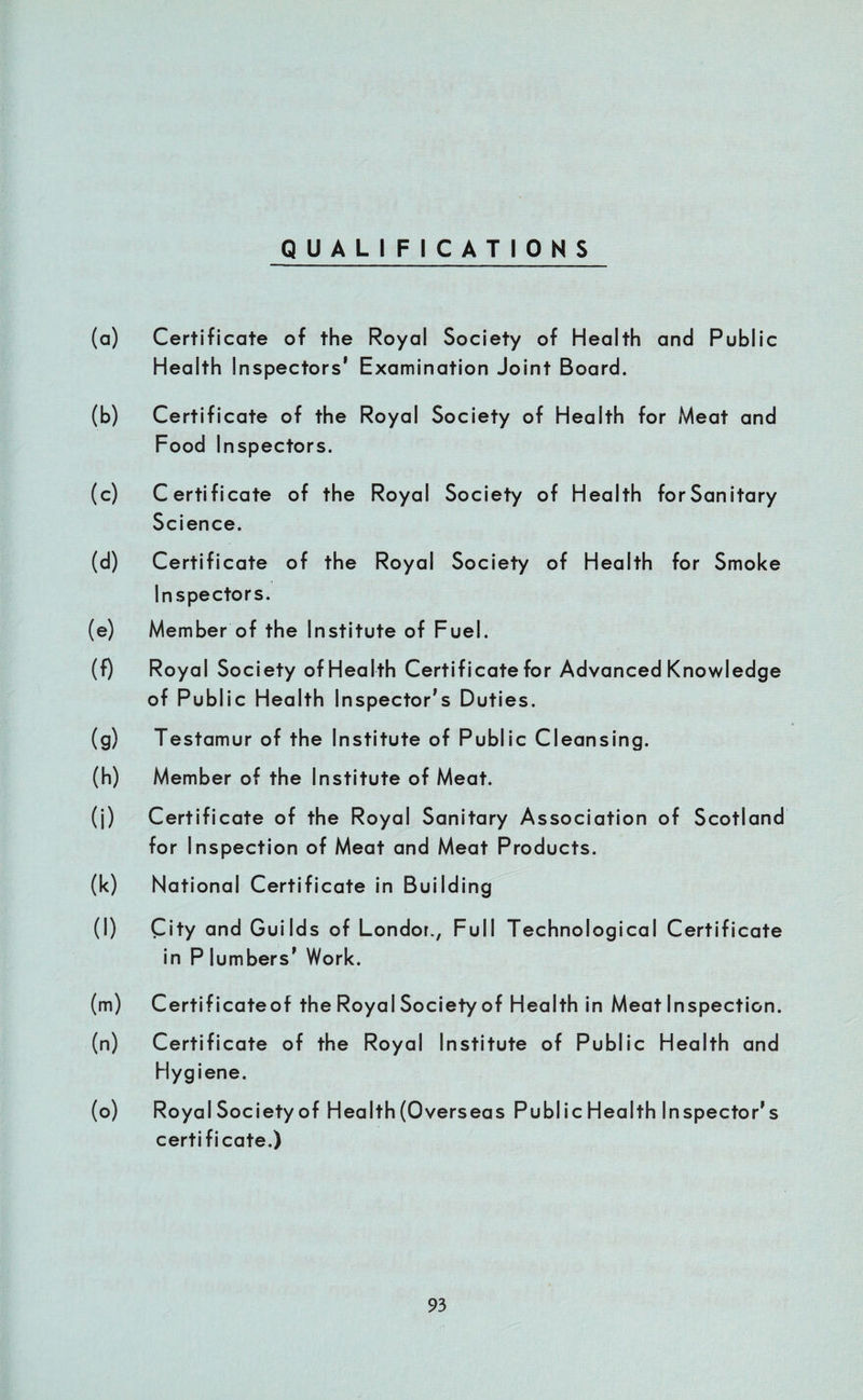 QUALIFICATIONS (a) Certificate of the Royal Society of Health and Public Health Inspectors’ Examination Joint Board. (b) Certificate of the Royal Society of Health for Meat and Food Inspectors. (c) Certificate of the Royal Society of Health forSanitary Science. (d) Certificate of the Royal Society of Health for Smoke Inspectors. (e) Member of the Institute of Fuel. (f) Royal Society of Health Certificate for Advanced Knowledge of Public Health Inspector’s Duties. (g) Testamur of the Institute of Public Cleansing. (h) Member of the Institute of Meat. (j) Certificate of the Royal Sanitary Association of Scotland for Inspection of Meat and Meat Products. (k) National Certificate in Building (l) City and Guilds of Londor., Full Technological Certificate in P lumbers’ Work. (m) Certificateof the Royal Society of Health in Meat Inspection. (n) Certificate of the Royal Institute of Public Health and Hygiene. (o) Royal Society of Health (Overseas Public Health Inspector’s certificate.)