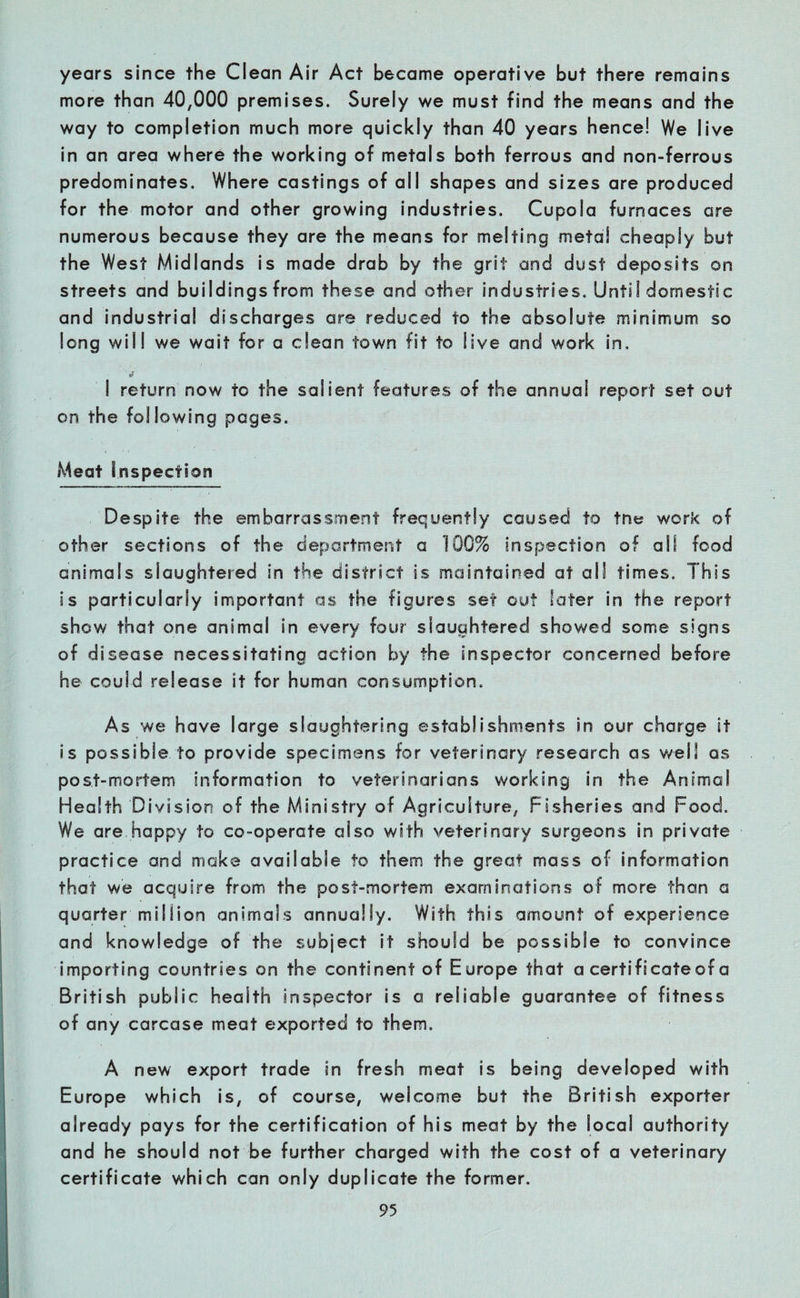 years since the Clean Air Act became operative but there remains more than 40,000 premises. Surely we must find the means and the way to completion much more quickly than 40 years hence! We live in an area where the working of metals both ferrous and non-ferrous predominates. Where castings of all shapes and sizes are produced for the motor and other growing industries. Cupola furnaces are numerous because they are the means for melting metal cheaply but the West Midlands is made drab by the grit and dust deposits on streets and buildings from these and other industries. UntiI domestic and industrial discharge s are reduced to the absolute minimum so long will we wait for a dean town fit to live and work in, I return now to the salient features of the annua! report set out on the following pages. Meat Inspection Despite the embarrassment frequently caused to tne work of other sections of the department a 1QC% inspection of all food animals slaughtered in the district is maintained at all times. This is particularly important as the figures set out later in the report show that one animal in every four slaughtered showed some signs of disease necessitating action by the inspector concerned before be could release it for human consumption. As we have large slaughtering establishments in our charge it is possible to provide specimens for veterinary research as well as post-mortem information to veterinarians working iri the Animal Health Division of the Ministry of Agriculture, Fisheries and Food. We are happy to co-operate also with veterinary surgeons in private practice and make available to them the great mass of information that we acquire from the post-mortem examinations of more than a quarter million animals annually. With this amount of experience and knowledge of the subject it should be possible to convince importing countries on the continent of Europe that a certificate of a British public health inspector is a reliable guarantee of fitness of any carcase meat exported to them. A new export trade in fresh meat is being developed with Europe which is, of course, welcome but the British exporter already pays for the certification of his meat by the local authority and he should not be further charged with the cost of a veterinary certificate which can only duplicate the former.