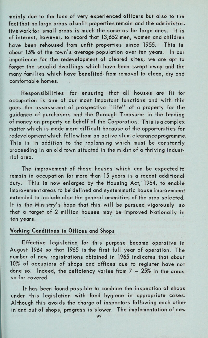 mainly due to the loss of very experienced officers but also to the fact that no large areas of unfit properties remain and the administra- tiveworkfor small areas is much the same as for large ones. It is of interest, however, to record that 13,652 men, women and children have been rehoused from unfit properties since 1955. This is about 15% of the town’s average population over ten years. In our impatience for the redevelopment of cleared sites, we are apt to forget the squalid dwellings which have been swept away and the many families which have benefited^ from removal to clean, dry and comfortable homes. Responsibilities for ensuring that all houses are fit for occupation is one of our most important functions and with this goes the assessment of prospective “life” of a property for the guidance of purchasers and the Borough Treasurer in the lending of money on property on behalf of the Corporation. This is a complex matter which is made more difficult because of the opportunities for redevelopment which followfrom an active slum clearance programme. This is in addition to the replanning which must be constantly proceeding in an old town situated in the midst of a thriving indust¬ rial area. The improvement of those houses which can be expected to remain in occupation for more than 15 years is a recent additional duty. This is now enlarged by the Housing Act, 1964, to enable improvement areas to be defined and systemmatic house improvement extended to include also the general amenities of the area selected. It is the Ministry’s hope that this will be pursued vigorously so that a target of 2 million houses may be improved Nationally in ten years. Working Conditions in Offices and Shops Effective legislation for this purpose became operative in August 1964 so that 1965 is the first full year of operation. The number of new registrations obtained in 1965 indicates that about 10% of occupiers of shops and offices due to register have not done so. Indeed, the deficiency varies from 7 — 25% in the areas so far covered. It has been found possible to combine the inspection of shops under this legislation with food hygiene in appropriate cases. Although this avoids the charge of inspectors following each other in and out of shops, progress is slower. The implementation of new