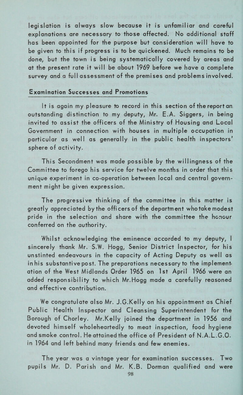 legislation is always slow because it is unfamiliar and careful explanations are necessary to those affected. No additional staff has been appointed for the purpose but consideration will have to be given to this if progress is to be quickened. Much remains to be done, but the town is being systematically covered by areas and at the present rate it will be about 1969 before we have a complete survey and a full assessment of the premises and problems involved. Examination Successes and Promotions St is again my pleasure to record in this section of the report an, outstanding distinction to my deputy, Mr. E.A. Siggers, in being invited to assist the officers of the Ministry of Housing and Local Government in connection with houses in multiple occupation in particular as well as generally in the public health inspectors’ sphere of activity. This Secondment was made possible by the willingness of the Committee to forego his service for twelve months in order that this unique experiment in co-operation between local and central govern¬ ment might be given expression. The progressive thinking of the committee in this matter is greatly appreciated by the officers of the department who take modest pride in the selection and share with the committee the honour conferred on the authority. Whilst acknowledging the eminence accorded to my deputy, I sincerely thank Mr. S.W. Hogg, Senior District Inspector, for his unstinted endeavours in the capacity of Acting Deputy as well as in his substantive post. The preparations necessary to the implement¬ ation of the West Midlands Order 1965 on 1st April 1966 were an added responsibility to which Mr.Hogg made a carefully reasoned and effective contribution. We congratulate also Mr. J.G.Kelly on his appointment as Chief Public Health Inspector and Cleansing Superintendent for the Borough of Chorley. Mr.Kelly joined the department in 1956 and devoted himself wholeheartedly to meat inspection, food hygiene and smoke control. He attained the office of President of N.A.L.G.O. in 1964 and left behind many friends and few enemies. The year was a vintage year for examination successes. Two pupils Mr. D. Parish and Mr. K.B. Dorman qualified and were