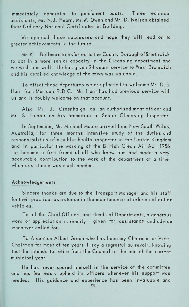 immediately appointed to permanent posts. Three technical assistants, Mr. N.J. Fearn, Mr.W. Owen and Mr. D. Nelson obtained their Ordinary National Certificates in Building. We applaud these successes and hope they will lead on to greater achievements in the future. Mr. K.J.Bellmore transferred to the County Borough of Smethwick to act in a more senior capacity in the Cleansing department and we wish him well. He has given 24 years service to West Bromwich and his detailed knowledge of the town was valuable. To offset these departures we are pleased to welcome Mr. D.G. Hunt from Meriden R.D.C. Mr. Hunt has had previous service with us and is doubly welcome on that account. Also Mr. J. Greenhalgh as an authorised meat officer and Mr. S. Hunter on his promotion to Senior Cleansing Inspector. In September, Mr. Michael Moore arrived from New South Wales, Australia, for three months intensive study of the duties and responsibilities of a public health inspector in the United Kingdom and in particular the working of the British Clean Air Act 1956. He became a firm friend of all who knew him and made a very acceptable contribution to the work of the department at a time when assistance was much needed Acknowi edgements Sincere thanks are due to the Transport Manager and his staff fortheir practical assistance in the maintenance of refuse collection vehi cl es. To all the Chief Officers and Heads of Departments, a generous word of appreciation is readily given for assistance and advice whenever called for. To Alderman Albert Green who has been my Chairman or Vice- Chairman for most of ten years I say a regretful au revoir, knowing that he intends to retire from the Council at the end of the current municipal year. He has never spared himself in the service of the committee and has fearlessly upheld its officers whenever his support was needed. His guidance and experience has been invaluable and