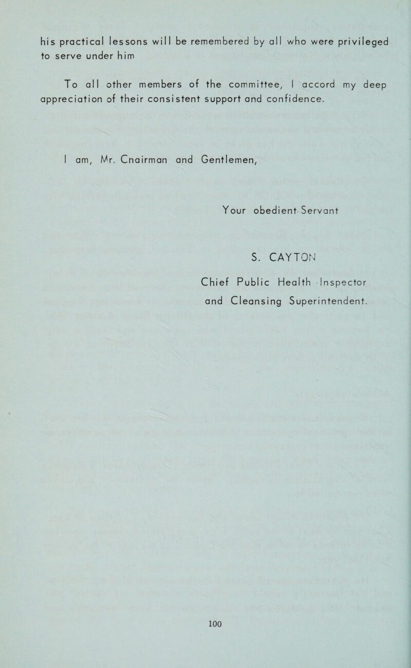 his practical lessons will be remembered by all who were privileged to serve under him To all other members of the committee, I accord my deep appreciation of their consistent support and confidence. I am, Mr. Cnairman and Gentlemen, Your obedient Servant S. CAYTON Chief Public Health Inspector and Cleansing Superintendent.