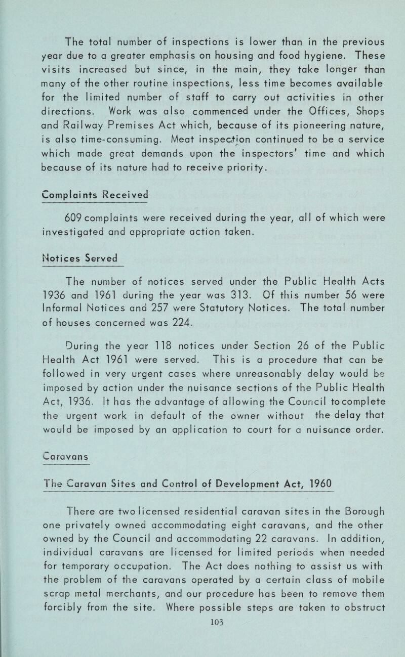 The total number of inspections is lower than in the previous year due to a greater emphasis on housing and food hygiene. These visits increased but since, in the main, they take longer than many of the other routine inspections, less time becomes available for the limited number of staff to carry out activities in other directions. Work was also commenced under the Offices, Shops and Railway Premises Act which, because of its pioneering nature, is also time-consuming. Meat inspection continued to be a service which made great demands upon the inspectors’ time and which because of its nature had to receive priority. Complai nts Recei ved 609 complaints were received during the year, all of which were investigated and appropriate action taken. Notices Served The number of notices served under the Public Health Acts 1936 and 1961 during the year was 313. Of this number 56 were Informal Notices and 257 were Statutory Notices. The total number of houses concerned was 224. During the year 118 notices under Section 26 of the Public Health Act 1961 were served. This is a procedure that can be followed in very urgent cases where unreasonably delay would be imposed by action under the nuisance sections of the Public Health Act, 1936. It has the advantage of allowing the Council tocomplete the urgent work in default of the owner without the delay that would be imposed by an application to court for a nuisance order. Caravans The Caravan Sites and Control of Development Act, 1960 1 here are two licensed residential caravan sites in the Borough one privately owned accommodating eight caravans, and the other owned by the Council and accommodating 22 caravans. In addition, individual caravans are licensed for limited periods when needed for temporary occupation. The Act does nothing to assist us with the problem of the caravans operated by a certain class of mobile scrap metal merchants, and our procedure has been to remove them forcibly from the site. Where possible steps are taken to obstruct