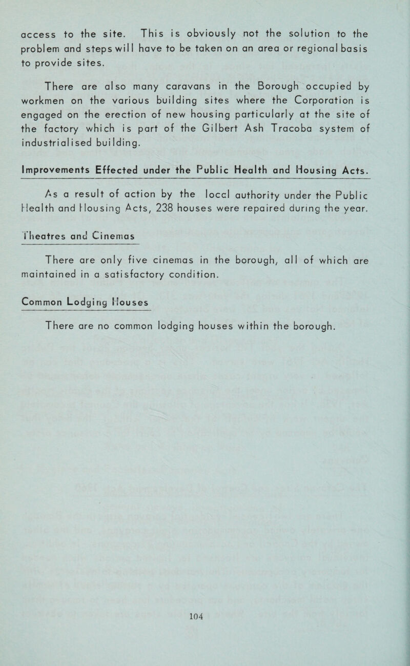 access to the site. This is obviously not the solution to the problem and steps will have to be taken on an area or regional basis to provide sites. There are also many caravans in the Borough occupied by workmen on the various building sites where the Corporation is engaged on the erection of new housing particularly at the site of the factory which is part of the Gilbert Ash Tracoba system of industrialised building. Improvements Effected under the Public Health and Housing Acts. As a result of action by the local authority under the Public Health and Housing Acts, 238 houses were repaired during the year. Theatres and Cinemas There are only five cinemas in the borough, all of which are maintained in a satisfactory condition. Common Lodg ing Houses There are no common lodging houses within the borough.