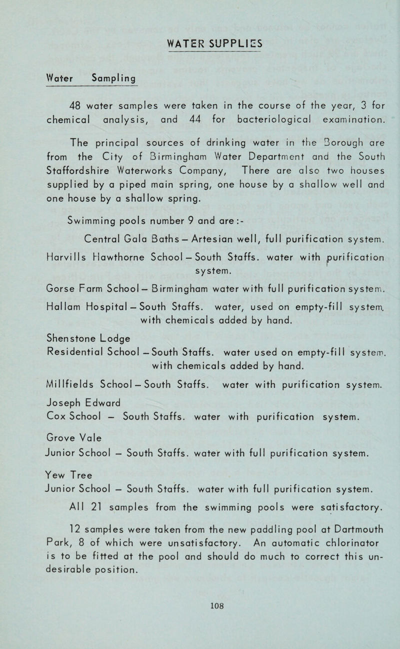 WATER SUPPLIES Water Sampling 48 water samples were taken in the course of the year, 3 for chemical analysis, and 44 for bacteriological examination. The principal sources of drinking water in the Borough are from the City of Birmingham Water Department and the South Staffordshire Waterworks Company, There are also two houses supplied by a piped main spring, one house by a shallow well and one house by a shallow spring. Swimming pools number 9 and are:- Central Gala Baths — Artesian well, full purification system. Harvills Hawthorne School —South Staffs, water with purification system. Gorse Farm School — Birmingham water with full purification system. Hallam Hospital — South Staffs, water, used on empty-fill system. with chemicals added by hand. Shenstone Lodge Residential School —South Staffs, water used on empty-fill system. with chemicals added by hand. Mil IfieIds School —South Staffs. water with purification system. Joseph Edward Cox School — South Staffs, water with purification system. Grove Vale Junior School — South Staffs, water with full purification system. Yew Tree Junior School — South Staffs, water with full purification system. All 21 samples from the swimming pools were satisfactory. 12 samples were taken from the new paddling pool at Dartmouth Park, 8 of which were unsatisfactory. An automatic chlorinator is to be fitted at the pool and should do much to correct this un¬ desirable position.