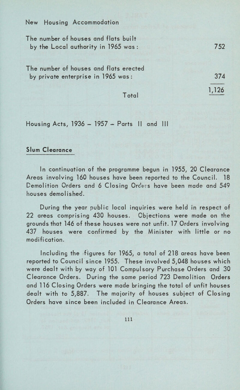 New Housing Accommodation The number of houses and flats built by the Local authority in 1965 was : 752 The number of houses and flats erected by private enterprise in 1965 was: 374 1,126 Total -- Housing Acts, 1936 - 1957 - Parts II and III Slum Clearance In continuation of the programme begun in 1955, 20 Clearance Areas involving 160 houses have been reported to the Council. 18 Demolition Orders and 6 Closing Orders have been made and 549 houses demolished. During the year public local inquiries were held in respect of 22 areas comprising 430 houses. Objections were made on the grounds that 146 of these houses were not unfit. 17 Orders involving 437 houses were confirmed by the Minister with little or no modification. Including the (figures for 1965, a total of 218 areas have been reported to Council since 1955. These involved 5,048 houses which were dealt with by way of 101 Compulsory Purchase Orders and ,30 Clearance Orders. During the same period 723 Demolition Orders and 116 Closing Orders were made bringing the total of unfit houses dealt with to 5,887. The majority of houses subject of Closing Orders have since been included in Clearance Areas. Ill