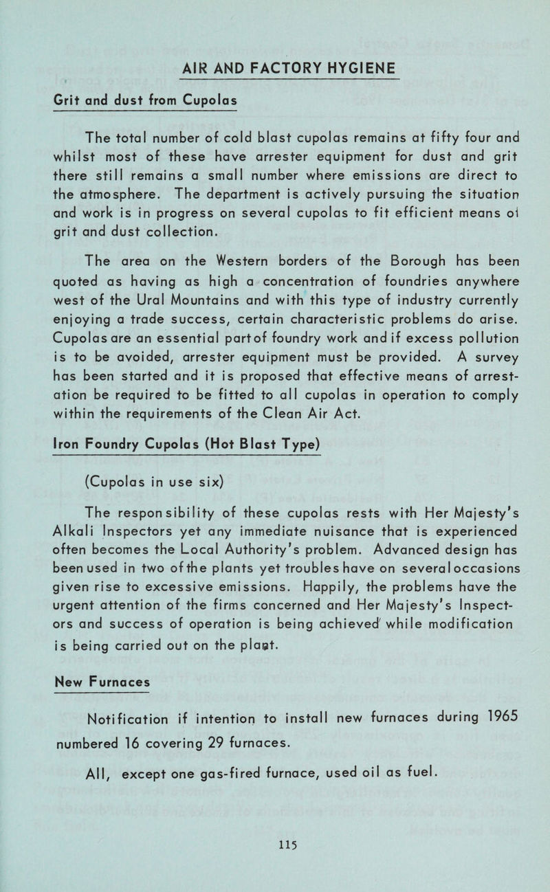 AIR AND FACTORY HYGIENE Grit and dust from Cupolas The total number of cold blast cupolas remains at fifty four and whilst most of these have arrester equipment for dust and grit there still remains a small number where emissions are direct to the atmosphere. The department is actively pursuing the situation and work is in progress on several cupolas to fit efficient means oi grit and dust collection. The area on the Western borders of the Borough has been quoted as having as high a concentration of foundries anywhere west of the Ural Mountains and with this type of industry currently enjoying a trade success, certain characteristic problems do arise. Cupolas are an essential partof foundry work and if excess pollution is to be avoided, arrester equipment must be provided. A survey has been started and it is proposed that effective means of arrest- ation be required to be fitted to all cupolas in operation to comply within the requirements of the Clean Air Act. Iron Foundry Cupolas (Hot Blast Type) (Cupolas in use six) The responsibility of these cupolas rests with Her Majesty’s Alkali Inspectors yet any immediate nuisance that is experienced often becomes the Local Authority’s problem. Advanced design has been used in two of the plants yet troubles have on several occasions given rise to excessive emissions. Happily, the problems have the urgent attention of the firms concerned and Her Majesty’s Inspect¬ ors and success of operation is being achieved'while modification is being carried out on the pla@t. New Furnaces Notification if intention to install new furnaces during 1965 numbered 16 covering 29 furnaces. All, except one gas-fired furnace, used oil as fuel.