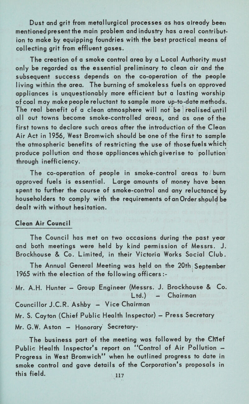 Dust and grit from metallurgical processes as has already been mentioned present the main problem and industry has areal contribut¬ ion to make by equipping foundries with the best practical means of collecting grit from effluent gases. The creation of a smoke control area by a Local Authority must only be regarded as the essential preliminary to clean air and the subsequent success depends on the co-operation of the people living within the area. The burning of smokeless fuels on approved appliances is unquestionably more efficient but a lasting worship of coal may make people reluctant to sample more up-to-date methods. The real benefit of a clean atmosphere will not be ! realised,until all out towns become smoke-controlled areas, and as one of the first towns to declare such areas after the introduction of the Clean Air Act in 1956, West Bromwich should be one of the first to sample the atmospheric benefits of restricting the use of those fuels which produce pollution and those appliances which giverise to pollution through inefficiency. The co-operation of people in smoke-control areas to/burn approved fuels is essential. Large amounts of money have been spent to further the course of smoke-control and any reluctanc^ by householders to comply with the requirements of an Order should be dealt with without hesitation. Clean Air Council The Council has met on two occasions during the past year and both meetings were held by kind permission of Messrs. J. Brockhouse & Co. Limited, in their Victoria Works Social Club. The Annual General Meeting was held on the 20th September 1965 with the election of the following officers:- Mr. A.H. Hunter — Group Engineer (Messrs. J. Brockhouse & Co. Ltd.) - Chairman Councillor J.C.R. Ashby - Vice Chairman Mr. S. Cayton (Chief Public Health Inspector) - Press Secretary Mr. G.W. Aston - Honorary Secretary- The business part of the meeting was followed by the Chief Public Health Inspector’s report on “Control of Air Pollution — Progress in West Bromwich” when he outlined progress to date in smoke control and gave details of the Corporation’s proposals in this field.