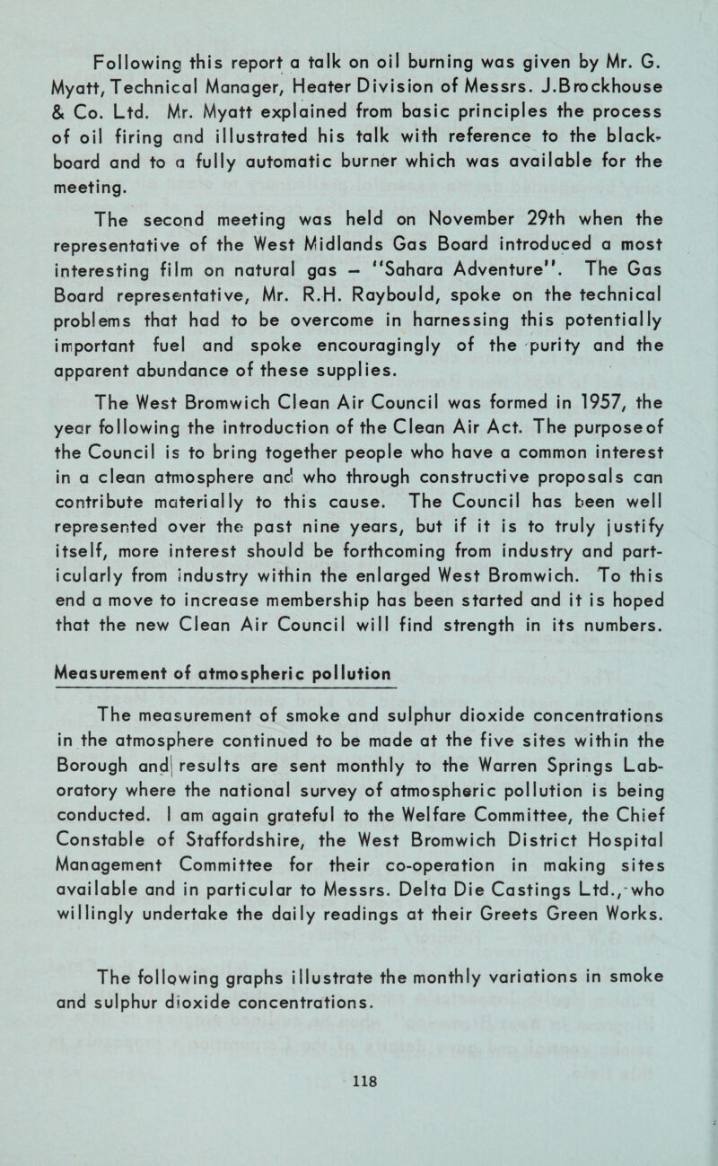 Following this report a talk on oil burning was given by Mr. G. Myatt, Technical Manager, Heater Division of Messrs. J.Brockhouse & Co. Ltd. Mr. Myatt explained from basic principles the process of oil firing and illustrated his talk with reference to the blacks board and to a fully automatic burner which was available for the meeting. The second meeting was held on November 29th when the representative of the West Midlands Gas Board introduced a most interesting film on natural gas — “Sahara Adventure”. The Gas Board representative, Mr. R.H. Raybould, spoke on the technical problems that had to be overcome in harnessing this potentially important fuel and spoke encouragingly of the purity and the apparent abundance of these supplies. The West Bromwich Clean Air Council was formed in 1957, the year following the introduction of the Clean Air Act. The purposeof the Council is to bring together people who have a common interest in a clean atmosphere anc! who through constructive proposals can contribute materially to this cause. The Council has been well represented over the past nine years, but if it is to truly justify itself, more interest should be forthcoming from industry and part¬ icularly from industry within the enlarged West Bromwich. To this end a move to increase membership has been started and it is hoped that the new Clean Air Council will find strength in its numbers. Measurement of atmospheric pollution The measurement of smoke and sulphur dioxide concentrations in the atmosphere continued to be made at the five sites within the Borough andj results are sent monthly to the Warren Springs Lab¬ oratory where the national survey of atmospheric pollution is being conducted. I am again grateful to the Welfare Committee, the Chief Constable of Staffordshire, the West Bromwich District Hospital Management Committee for their co-operation in making sites available and in particular to Messrs. Delta Die Castings Ltd., who willingly undertake the daily readings at their Greets Green Works. The following graphs illustrate the monthly variations in smoke and sulphur dioxide concentrations.