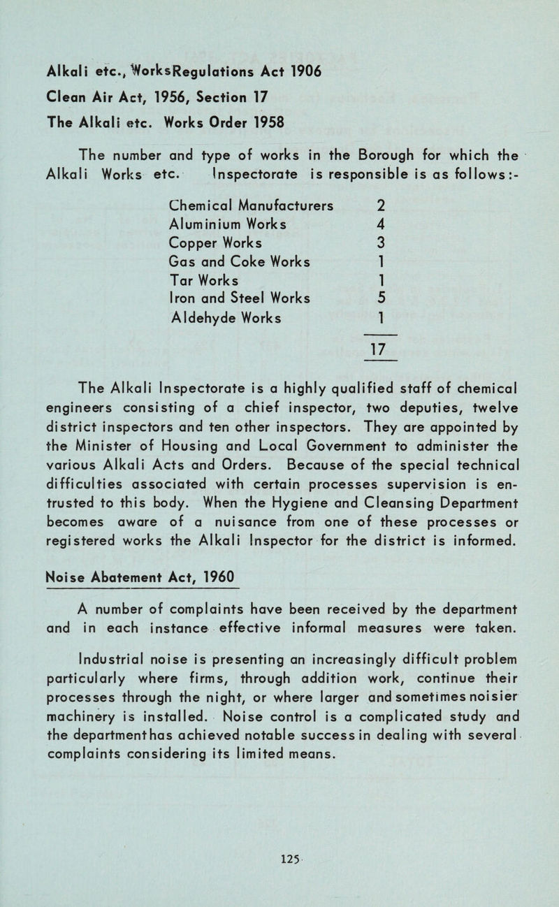 Alkali etc., WorksRegulations Act 1906 Clean Air Act, 1956, Section 17 The Alkali etc. Works Order 1958 The number and type of works in the Borough for which the Alkali Works etc. Inspectorate is responsible is as follows Chemical Manufacturers 2 Aluminium Works 4 Copper Works 3 Gas and Coke Works 1 Tar Works 1 Iron and Steel Works 5 Aldehyde Works 1 17 The Alkali Inspectorate is a highly qualified staff of chemical engineers consisting of a chief inspector, two deputies, twelve district inspectors and ten other inspectors. They are appointed by the Minister of Housing and Local Government to administer the various Alkali Acts and Orders. Because of the special technical difficulties associated with certain processes supervision is en¬ trusted to this body. When the Hygiene and Cleansing Department becomes aware of a nuisance from one of these processes or registered works the Alkali Inspector for the district is informed. Noise Abatement Act, 1960 A number of complaints have been received by the department and in each instance effective informal measures were taken. Industrial noise is presenting an increasingly difficult problem particularly where firms, through addition work, continue their processes through the night, or where larger and sometimes noisier machinery is installed. Noise control is a complicated study and the departmenthas achieved notable success in dealing with several complaints considering its limited means.