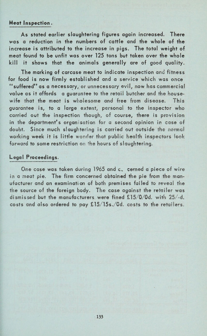 Meat Inspection . As stated earlier slaughtering figures again increased. There was a reduction in the numbers of cattle and the whole of the increase is attributed to the increase in pigs. The total weight of meat found to be unfit was over 125 tons but taken over the whole kill it shows that the animals generally are of good quality. The marking of carcase meat to indicate inspection and fitness for food is now firmly established and a service which was once “suffered as a necessary, or unnecessary evil, now has commercial value as it affords a guarantee to the retail butcher and the house¬ wife that the meat is wholesome and free from disease. This guarantee is, to a large extent, personal to the inspector who carried out the inspection though, of course, there is provision in the department's organisation for a second opinion in case of doubt. Since much slaughtering is carried out outside the normal working week it is little wonder that public health inspectors look forward to some restriction on the hours of slaughtering. Legal Proceedings. One case was taken during 1965 and c„ cerned a piece of wire in a meat pie. The firm concerned obtained the pie from the man¬ ufacturer and an examination of both premises failed to reveal the the source of the foreign body. The case against the retailer was dismissed but the manufacturers were fined £15/0/Gd. with 25/-d. costs and also ordered to pay £15/15s./0d. costs to the retailers..