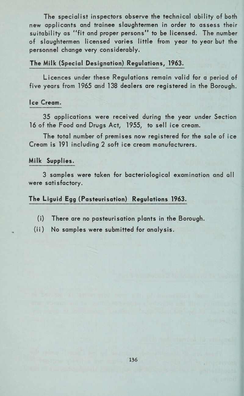 The specialist inspectors observe the technical ability of both new applicants and trainee slaughtermen in order to assess their suitability as fit and proper persons to be licensed. The number of slaughtermen licensed varies little from year to year but the personnel change very considerably. The Milk (Special Designation) Regulations, 1963. Licences under these Regulations remain valid for a period of five years from 1965 and 138 dealers are registered in the Borough. Ice Cream. 35 applications were received during the year under Section 16 of the Food and Drugs Act, 1955, to sell ice cream. The total number of premises now registered for the sale of ice Cream is 191 including 2 soft ice cream manufacturers. Milk Supplies. 3 samples were taken for bacteriological examination and all were satisfactory. The Liguid Egg (Pasteurisation) Regulations 1963. (i) There are no pasteurisation plants in the Borough. (ii) No samples were submitted for analysis. 136 l