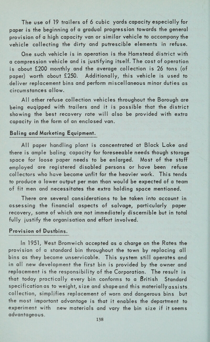 The use of 19 trailers of 6 cubic yards capacity especially for paper Is the beginning of a gradual progression towards the general provision of a high capacity van or similar vehicle to accompany the vehicle collecting the dirty and putrescible elements in refuse. One such vehicle is in operation is the Hamstead district with a compression vehicle and is justifying itself. The cost of operation is about £200 monthly and the average collection is 26 tons (of paper) worth about £250. Additionally, this vehicle is used to deliver replacement bins and perform miscellaneous minor duties as circumstances allow. All other refuse collection vehicles throughout the Borough are being euqipped with trailers and it is possible that the district showing the best recovery rate will also be provided with extra capacity in the form of an enclosed van. Baling and Marketing Equipment. All paper handling plant is concentrated at Black Lake and there is ample baling capacity for foreseeable needs though storage space for loose paper needs to be enlarged. Most of the staff employed are registered disabled persons or have been refuse collectors who have become unfit for the heavier work. This tends to produce a lower output per man than would be expected of a team of fit men and necessitates the extra holding space mentioned. There are several considerations to be taken into account in assessing the financial aspects of salvage, particularly paper recovery, some of which are not immediately discernible but in total fully justify the organisation and effort involved. Provision of Dustbins. In 1951, West Bromwich accepted as a charge on the Rates the provision of a standard bin throughout the town by replacing all bins as they become unservicable. This system still operates and in all new development the first bin is provided by the owner and replacement is the responsibility of the Corporation. The result is that today practically every bin conforms to a British Standard specification as to weight, size and shapeand this materially assists collection, simplifies replacement of worn and dangerous bins but the most important advantage is that it enables the department to experiment with new materials and vary the bin size if it seems advantageous.
