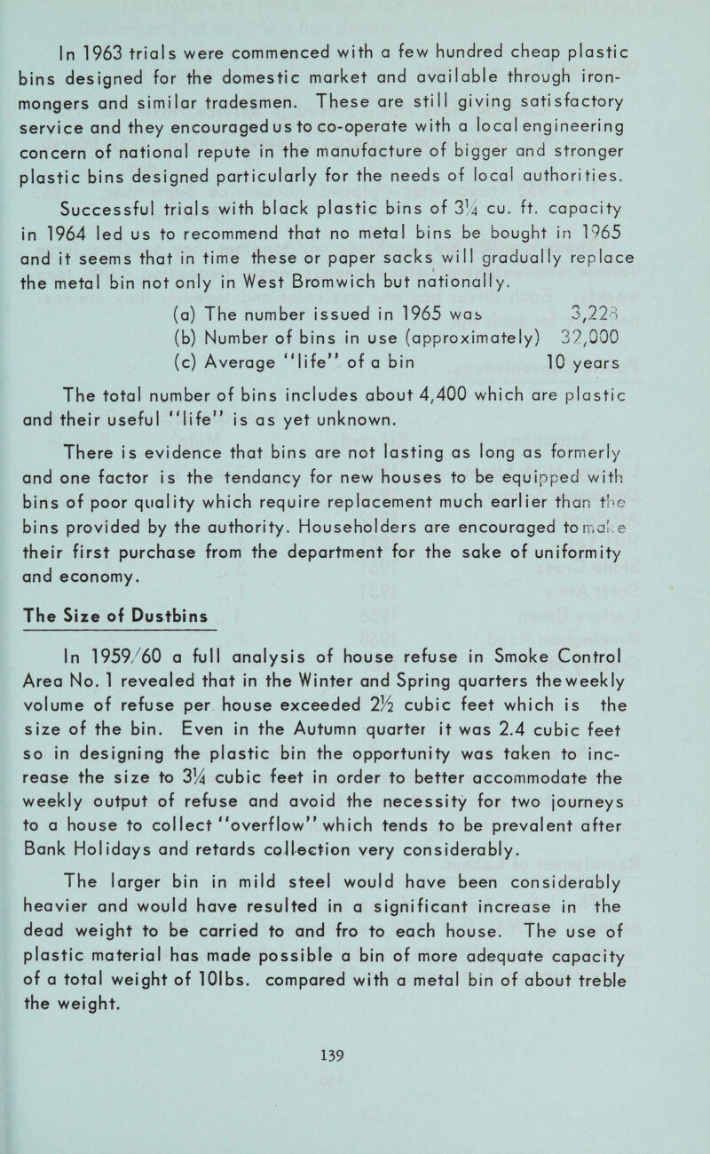 In 1963 trials were commenced with a few hundred cheap plastic bins designed for the domestic market and available through iron¬ mongers and similar tradesmen. These are still giving satisfactory service and they encouraged us to co-operate with a local engineering concern of national repute in the manufacture of bigger and stronger plastic bins designed particularly for the needs of local authorities. Successful trials with black plastic bins of 314 cu. ft. capacity in 1964 led us to recommend that no metal bins be bought in 1965 and it seems that in time these or paper sacks will gradually replace the metal bin not only in West Bromwich but nationally. (a) The number issued in 1965 was 3,221 (b) Number of bins in use (approximately) 32/000 (c) Average “life” of a bin 10 years The total number of bins includes about 4,400 which are plastic and their useful “life” is as yet unknown. There is evidence that bins are not lasting as long as formerly and one factor is the tendancy for new houses to be equipped with bins of poor quality which require replacement much earlier than the bins provided by the authority. Householders are encouraged to make their first purchase from the department for the sake of uniformity and economy. The Size of Dustbins In 1959/60 a full analysis of house refuse in Smoke Control Area No. 1 revealed that in the Winter and Spring quarters theweekly volume of refuse per house exceeded 2/2 cubic feet which is the size of the bin. Even in the Autumn quarter it was 2.4 cubic feet so in designing the plastic bin the opportunity was taken to inc¬ rease the size to 314 cubic feet in order to better accommodate the weekly output of refuse and avoid the necessity for two journeys to a house to collect “overflow” which tends to be prevalent after Bank Holidays and retards collection very considerably. The larger bin in mild steel would have been considerably heavier and would have resulted in a significant increase in the dead weight to be carried to and fro to each house. The use of plastic material has made possible a bin of more adequate capacity of a total weight of lOlbs. compared with a metal bin of about treble the weight.