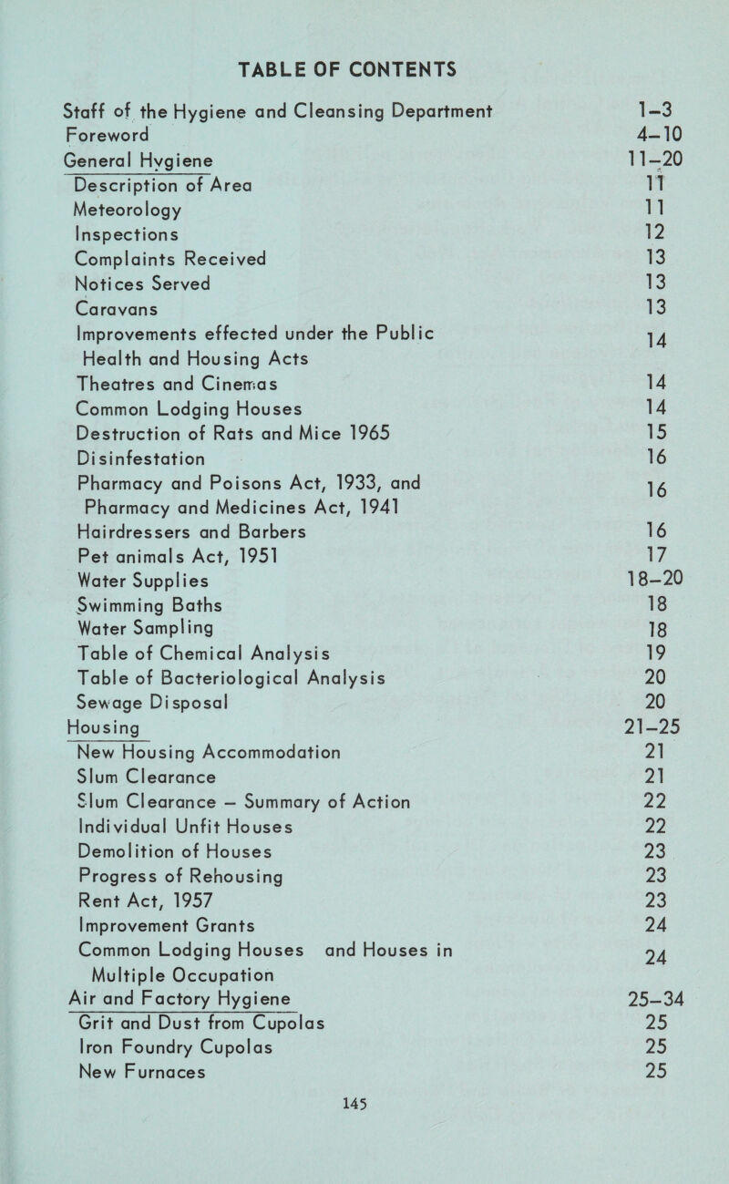 TABLE OF CONTENTS Staff of the Hygiene and Cleansing Department 1-3 Foreword 4-10 General Hygiene 11-20 Description of Area IT Meteorology 11 Inspections 12 Complaints Received 13 Notices Served 13 Caravans 13 Improvements effected under the Public 14 Health and Housing Acts Theatres and Cinemas 14 Common Lodging Houses 14 Destruction of Rats and Mice 1965 15 Di sinfestation 16 Pharmacy and Poisons Act, 1933, and 16 Pharmacy and Medicines Act, 1941 Hairdressers and Barbers 16 Pet animals Act, 1951 17 Water Supplies 18-20 Swimming Baths 18 Water Sampling 18 Table of Chemical Analysis 19 Table of Bacteriological Analysis 20 Sewage Disposal 20 Housing 21-25 New Housing Accommodation 21 Slum Clearance 21 Slum Clearance - Summary of Action 22 Individual Unfit Houses 22 Demolition of Houses 23 Progress of Rehousing 23 Rent Act, 1957 23 Improvement Grants 24 Common Lodging Houses and Houses in 24 Multiple Occupation Air and Factory Hygiene 25-34 Grit and Dust from Cupolas 25 Iron Foundry Cupolas 25 New Furnaces 25