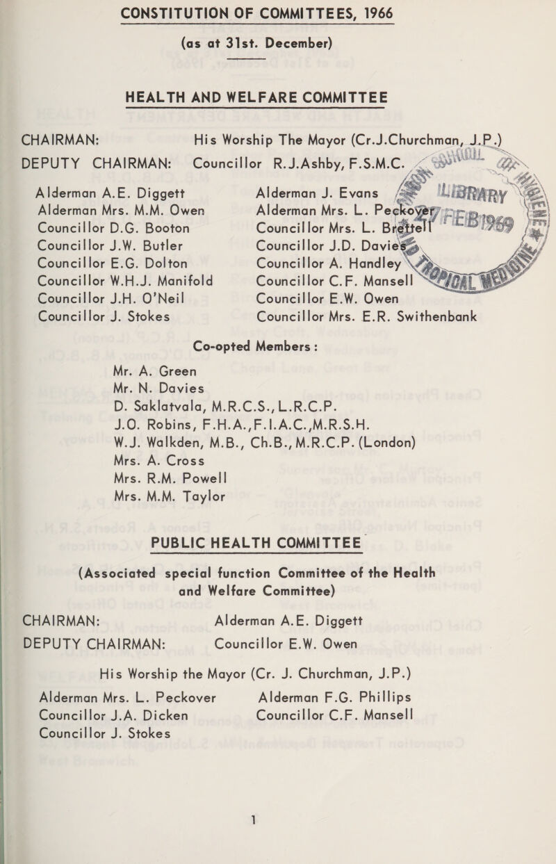 CONSTITUTION OF COMMITTEES, 1966 (as at 31st. December) HEALTH AND WELFARE COMMITTEE CHAIRMAN: His Worship The Mayor (Cr.J.Churchman DEPUTY CHAIRMAN: Councillor R.J.Ashby, F.S.M.C. Alderman A.E. Diggett Alderman Mrs. M.M. Owen Councillor D.G. Booton Councillor J.W. Butler Councillor E.G. Dolton Councillor W.H.J. Manifold Councillor J.H. O’Neil Councillor J. Stokes Alderman J. Evans Alderman Mrs. L. Pe Council lor Mrs. L. Councillor J.D. Davie Councillor A. Handley Councillor C.F. Mansell Councillor E.W. Owen Councillor Mrs. E.R. Swithenbank Co-opted Members : Mr. A. Green Mr. N. Da vies D. Saklatvala, M.R.C.S., L.R.C.P. J.O. Robins, F.H.A.,F.I.A.C.,M.R.S.H. W.J. Walkden, M.B., Ch.B., M.R.C.P. (London) Mrs. A. Cross Mrs. R.M. Powell Mrs. M.M. Taylor PUBLIC HEALTH COMMITTEE (Associated special function Committee of the Health and Welfare Committee) CHAIRMAN: Alderman A.E. Diggett DEPUTY CHAIRMAN: Councillor E.W. Owen His Worship the Mayor (Cr. J. Churchman, J.P.) Alderman Mrs. L. Peckover Alderman F.G. Phillips Councillor J.A. Dicken Councillor C.F. Mansell Councillor J. Stokes