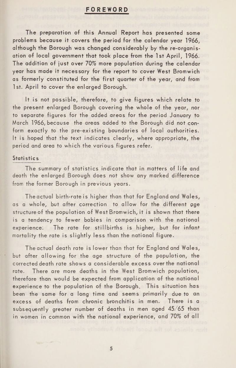 FOREWORD The preparation of this Annual Report has presented some problems because it covers the period for the calendar year 1966, although the Borough was changed considerably by the re-organis¬ ation of local government that took place from the 1st April, 1966. The addition of just over 70% more population during the calendar year has made it necessary for the report to cover West Bromwich as formerly constituted for the first quarter of the year, and from 1st. April to cover the enlarged Borough. It is not possible, therefore, to give figures which relate to the present enlarged Borough covering the whole of the year, nor to separate figures for the added areas for the period January to March 1966, because the areas added to the Borough did not con¬ form exactly to the pre-existing boundaries of local authorities. It is hoped that the text indicates clearly, where appropriate, the period and area to which the various figures refer. Statistics The summary of statistics indicate that in matters of life and death the enlarged Borough does not show any marked difference from the former Borough in previous years. Theactual birth-rate is higher than that for England and Wales, as a whole, but after correction to allow for the different gge structureof the population of West Bromwich, it is shown that there is a tendency to fewer babies in comparison with the national experience; The rate for stillbirths is higher, but for infant mortality the rate is slightly less than the national figure. The actual death rate is lower than that for England and Wales, but after allowing for the age structure of the population, the corrected death rate shows a considerable excess over the national rate. There are more deaths in the West Bromwich population, therefore than would be expected from application of the national experience to the population of the Borough. This situation has been the same for a long time and seems primarily due to an excess of deaths from chronic bronchitis in men. There is a subsequently greater number of deaths in men aged 45/65 than in women in common with the national experience, and 70% of all