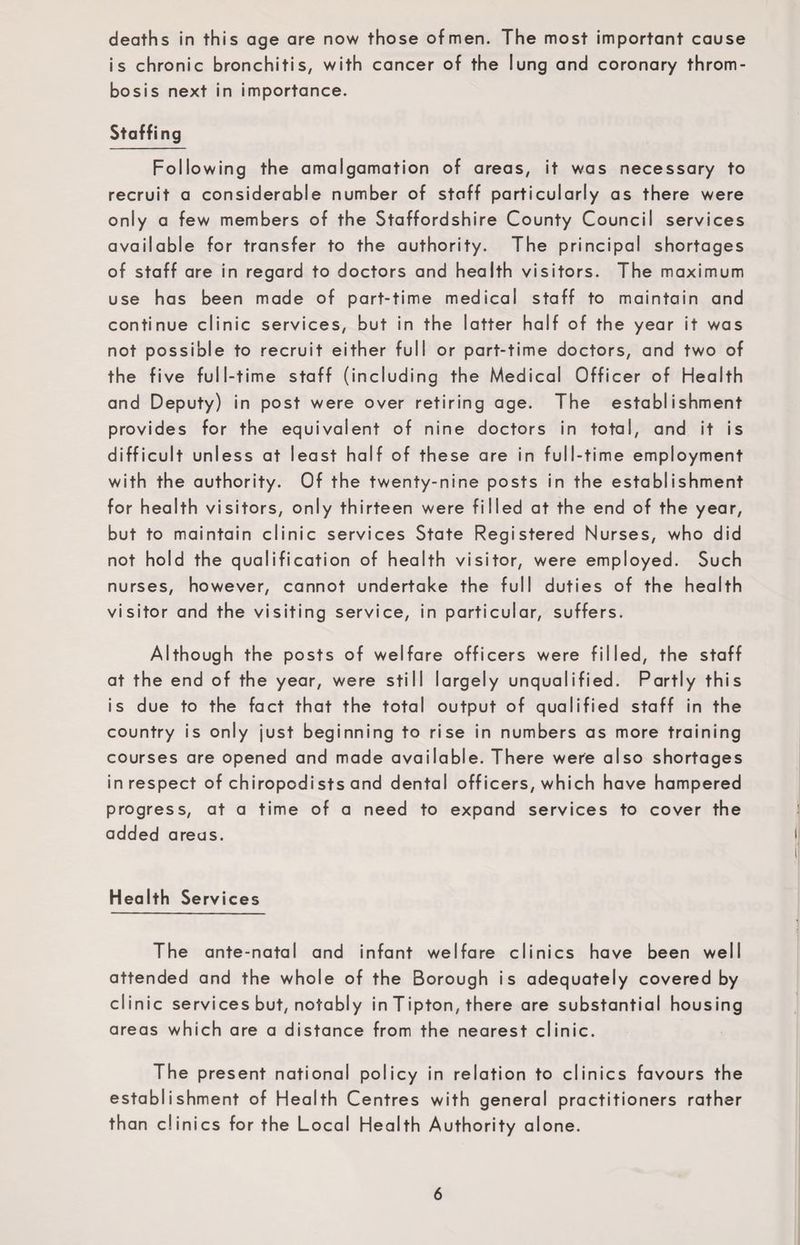 deaths in this age are now those ofmen. The most important cause is chronic bronchitis, with cancer of the lung and coronary throm¬ bosis next in importance. Staffing Following the amalgamation of areas, it was necessary to recruit a considerable number of staff particularly as there were only a few members of the Staffordshire County Council services available for transfer to the authority. The principal shortages of staff are in regard to doctors and health visitors. The maximum use has been made of part-time medical staff to maintain and continue clinic services, but in the latter half of the year it was not possible to recruit either full or part-time doctors, and two of the five full-time staff (including the Medical Officer of Health and Deputy) in post were over retiring age. The establishment provides for the equivalent of nine doctors in total, and it is difficult unless at least half of these are in full-time employment with the authority. Of the twenty-nine posts in the establishment for health visitors, only thirteen were filled at the end of the year, but to maintain clinic services State Registered Nurses, who did not hold the qualification of health visitor, were employed. Such nurses, however, cannot undertake the full duties of the health visitor and the visiting service, in particular, suffers. Although the posts of welfare officers were filled, the staff at the end of the year, were still largely unqualified. Partly this is due to the fact that the total output of qualified staff in the country is only just beginning to rise in numbers as more training courses are opened and made available. There were also shortages in respect of chiropodists and dental officers, which have hampered progress, at a time of a need to expand services to cover the added areas. Health Services The ante-natal and infant welfare clinics have been well attended and the whole of the Borough is adequately covered by clinic services but, notably in Tipton, there are substantial housing areas which are a distance from the nearest clinic. The present national policy in relation to clinics favours the establishment of Health Centres with general practitioners rather than clinics for the Local Health Authority alone.
