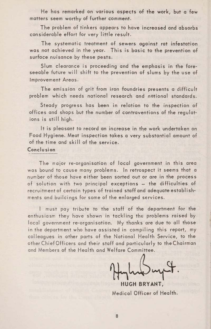 He has remarked on various aspects of the work, but a few matters seem worthy of further comment. The problem of tinkers appears to have increased and absorbs considerable effort for very little result. The systematic treatment of sewers against rat infestation was not achieved in the year. This is basic to the prevention of surface nuisance by these pests. Slum clearance is proceeding and the emphasis in the fore¬ seeable future will shift to the prevention of slums by the use of Improvement Areas. The emission of grit from iron foundries presents a difficult problem which needs national research and national standards. Steady progress has been in relation to the inspection of offices and shops but the number of contraventions of the regulat¬ ions is still high. It is pleasant to record an increase in the work undertaken on Food Hygiene. Meat inspection takes a very substantial amount of of the time and skill of the service. Conclu sion The major re-organisation of local government in this area was bound to cause many problems. In retrospect it seems that a number of those have either been sorted out or are in the process of solution with two principal exceptions — the difficulties of recruitment of certain types of trained staff and adequate establ i sh- rrents and buildings for some of the enlarged services. I must pay tribute to the staff of the department for the enthusiasm they have shown in tackling the problems raised by local government re-organisation. My thanks are due to all those in the department who have assisted in compiling this report, my colleagues in other parts of the National Health Service, to the other Chief Officers and their staff and particularly to theChairman and Members of the Health and Welfare Committee. HUGH BRYANT, Medical Officer of Health.