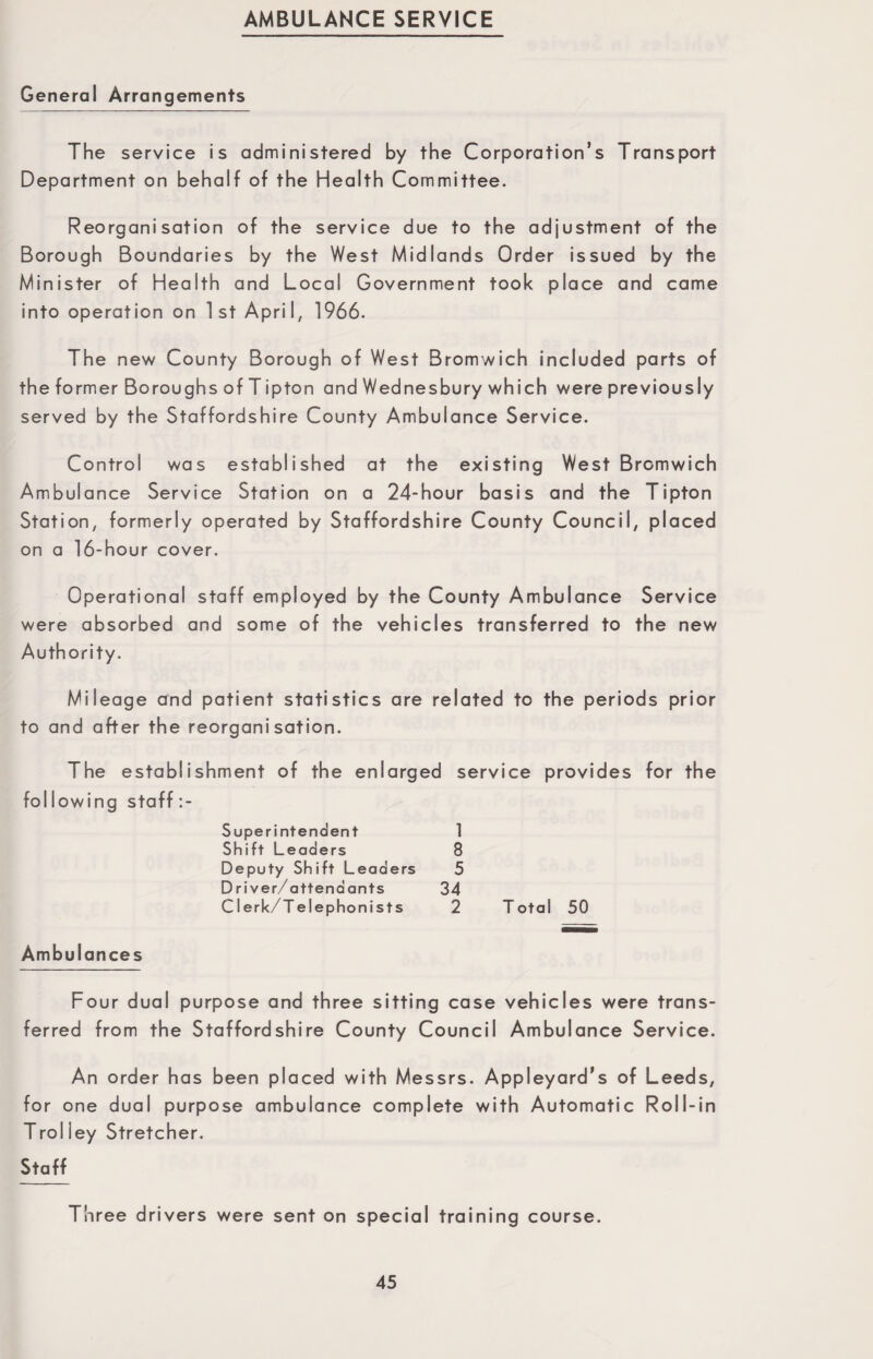 AMBULANCE SERVICE General Arrangements The service is administered by the Corporation’s Transport Department on behalf of the Health Committee. Reorganisation of the service due to the adjustment of the Borough Boundaries by the West Midlands Order issued by the Minister of Health and Local Government took place and came into operation on 1st April, 1966. The new County Borough of West Bromwich included parts of the former Boroughs of Tipton and Wednesbury which were previously served by the Staffordshire County Ambulance Service. Control was established at the existing West Bromwich Ambulance Service Station on a 24-hour basis and the Tipton Station, formerly operated by Staffordshire County Council, placed on a 16-hour cover. Operational staff employed by the County Ambulance Service were absorbed and some of the vehicles transferred to the new Authority. Mileage and patient statistics are related to to and after the reorganisation. the periods prior The establishment of the enlarged fol lowing staff :- service provides Superintendent 1 Shift Leaders 8 Deputy Shift Leaders 5 D river/attendants 34 Clerk/Telephonists 2 T otal 50 for the Ambulances Four dual purpose and three sitting case vehicles were trans¬ ferred from the Staffordshire County Council Ambulance Service. An order has been placed with Messrs. Appleyard’s of Leeds, for one dual purpose ambulance complete with Automatic Roll-in Trol ley Stretcher. Staff Three drivers were sent on special training course.