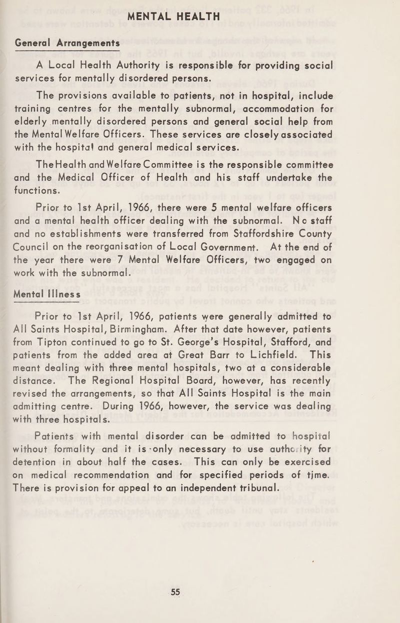 MENTAL HEALTH General Arrangements A Local Health Authority is responsible for providing social services for mentally disordered persons. The provisions available to patients, not in hospital, include training centres for the mentally subnormal, accommodation for elderly mentally disordered persons and general social help from the Mental Welfare Officers. These services are closely associated with the hospital and general medical services. TheHealth and Welfare Committee is the responsible committee and the Medical Officer of Health and his staff undertake the functions. Prior to 1st April, 1966, there were 5 mental welfare officers and a mental health officer dealing with the subnormal. No staff and no establishments were transferred from Staffordshire County Council on the reorganisation of Local Government. At the end of the year there were 7 Mental Welfare Officers, two engaged on work with the subnormal. Mental Illness Prior to 1st April, 1966, patients were generally admitted to All Saints Hospital, Birmingham. After that date however, patients from Tipton continued to go to St. George’s Hospital, Stafford, and patients from the added area at Great Barr to Lichfield. This meant dealing with three mental hospitals, two at a considerable distance. The Regional Hospital Board, however, has recently revised the arrangements, so that All Saints Hospital is the main admitting centre. During 1966, however, the service was dealing with three hospitals. Patients with mental disorder can be admitted to hospital without formality and it is only necessary to use authcJty for detention in about half the cases. This can only be exercised on medical recommendation and for specified periods of tjme. There is provision for appeal to an independent tribunal.