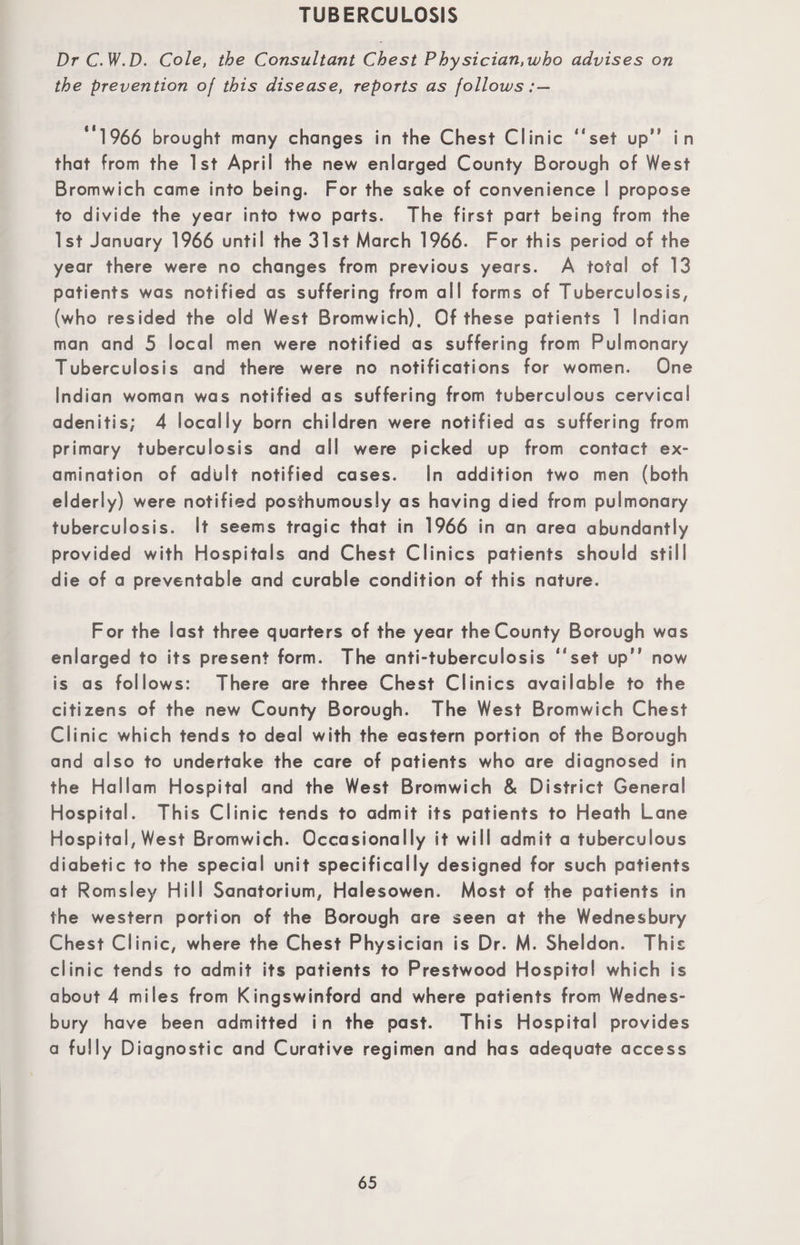 TUBERCULOSIS Dr C.W.D. Cole, the Consultant Chest Physician,who advises on the prevention of this disease, reports as follows: — '* 1966 brought many changes in the Chest Clinic “set up“ in that from the 1st April the new enlarged County Borough of West Bromwich came into being. For the sake of convenience I propose to divide the year into two parts. The first part being from the 1st January 1966 until the 31st March 1966. For this period of the year there were no changes from previous years. A total of 13 patients was notified as suffering from all forms of Tuberculosis, (who resided the old West Bromwich). Of these patients 1 Indian man and 5 local men were notified as suffering from Pulmonary Tuberculosis and there were no notifications for women. One Indian woman was notified as suffering from tuberculous cervical adenitis; 4 locally born children were notified as suffering from primary tuberculosis and all were picked up from contact ex¬ amination of adult notified cases. In addition two men (both elderly) were notified posthumously as having died from pulmonary tuberculosis. It seems tragic that in 1966 in an area abundantly provided with Hospitals and Chest Clinics patients should still die of a preventable and curable condition of this nature. For the last three quarters of the year the County Borough was enlarged to its present form. The anti-tuberculosis “set upM now is as follows: There are three Chest Clinics available to the citizens of the new County Borough. The West Bromwich Chest Clinic which tends to deal with the eastern portion of the Borough and also to undertake the care of patients who are diagnosed in the Hallam Hospital and the West Bromwich & District General Hospital. This Clinic tends to admit its patients to Heath Lane Hospital, West Bromwich. Occasionally it will admit a tuberculous diabetic to the special unit specifically designed for such patients at Romsley Hill Sanatorium, Halesowen. Most of the patients in the western portion of the Borough are seen at the Wednesbury Chest Clinic, where the Chest Physician is Dr. M. Sheldon. This clinic tends to admit its patients to Prestwood Hospital which is about 4 miles from Kingswinford and where patients from Wednes¬ bury have been admitted in the past. This Hospital provides a fully Diagnostic and Curative regimen and has adequate access