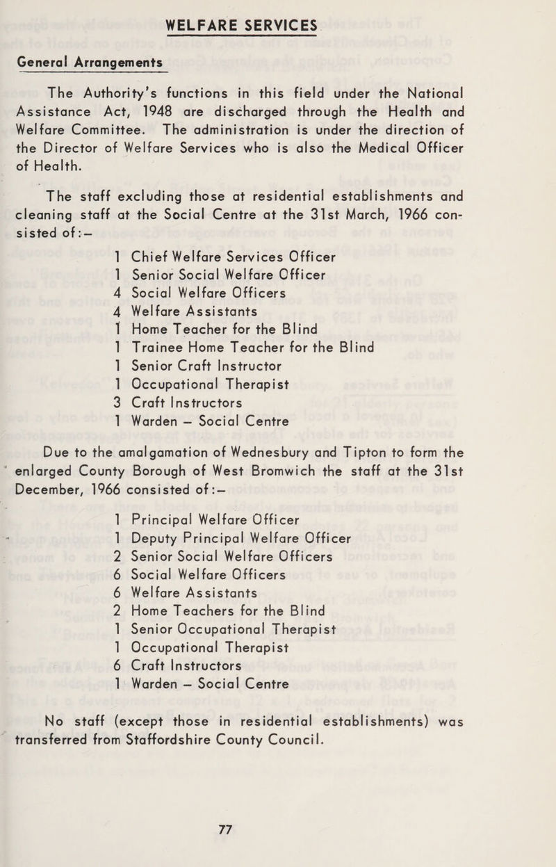 General Arrangements The Authority’s functions in this field under the National Assistance Act, 1948 are discharged through the Health and Welfare Committee. The administration is under the direction of the Director of Welfare Services who is also the Medical Officer of Health. The staff excluding those at residential establishments and cleaning staff at the Social Centre at the 31st March, 1966 con¬ sisted of: — 1 Chief Welfare Services Officer 1 Senior Social Welfare Officer 4 Social Welfare Officers 4 Welfare Assistants 1 Home Teacher for the Blind 1 Trainee Home Teacher for the Blind 1 Senior Craft Instructor 1 Occupational Therapist 3 Craft Instructors 1 Warden - Social Centre Due to the amalgamation of Wednesbury and Tipton to form the enlarged County Borough of West Bromwich the staff at the 31st December, 1966 consisted of : — 1 Principal Welfare Officer 1 Deputy Principal Welfare Officer 2 Senior Social Welfare Officers 6 Social Welfare Officers 6 Welfare Assistants 2 Home Teachers for the Blind 1 Senior Occupational Therapist 1 Occupational Therapist 6 Craft Instructors 1 Warden - Social Centre No staff (except those in residential establishments) was transferred from Staffordshire County Council.