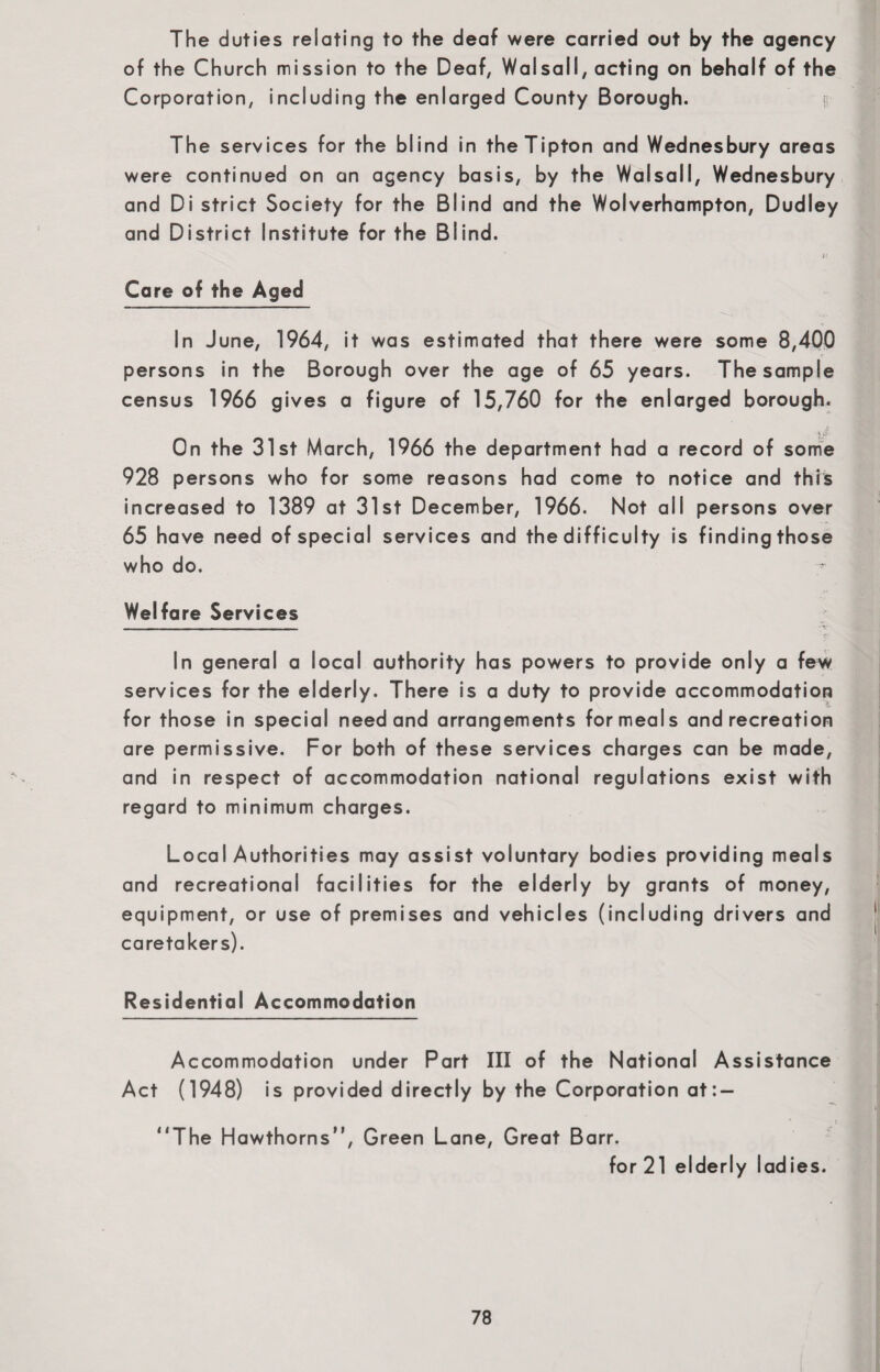 The duties relating to the deaf were carried out by the agency of the Church mission to the Deaf, Walsall, acting on behalf of the Corporation, including the enlarged County Borough. The services for the blind in the Tipton and Wednesbury areas were continued on an agency basis, by the Walsall, Wednesbury and Di strict Society for the Blind and the Wolverhampton, Dudley and District Institute for the Blind. it Care of the Aged In June, 1964, it was estimated that there were some 8,400 persons in the Borough over the age of 65 years. The sample census 1966 gives a figure of 15,760 for the enlarged borough. <iS On the 31st March, 1966 the department had a record of some 928 persons who for some reasons had come to notice and this increased to 1389 at 31st December, 1966. Not all persons over 65 have need of special services and the difficulty is finding those who do. Welfare Services In general a local authority has powers to provide only a few services for the elderly. There is a duty to provide accommodation for those in special need and arrangements for meals and recreation are permissive. For both of these services charges can be made, and in respect of accommodation national regulations exist with regard to minimum charges. Local Authorities may assist voluntary bodies providing meals and recreational facilities for the elderly by grants of money, equipment, or use of premises and vehicles (including drivers and caretakers). Residential Accommodation Accommodation under Part III of the National Assistance Act (1948) is provided directly by the Corporation at:- ”The Hawthorns”, Green Lane, Great Barr. for 21 elderly ladies.