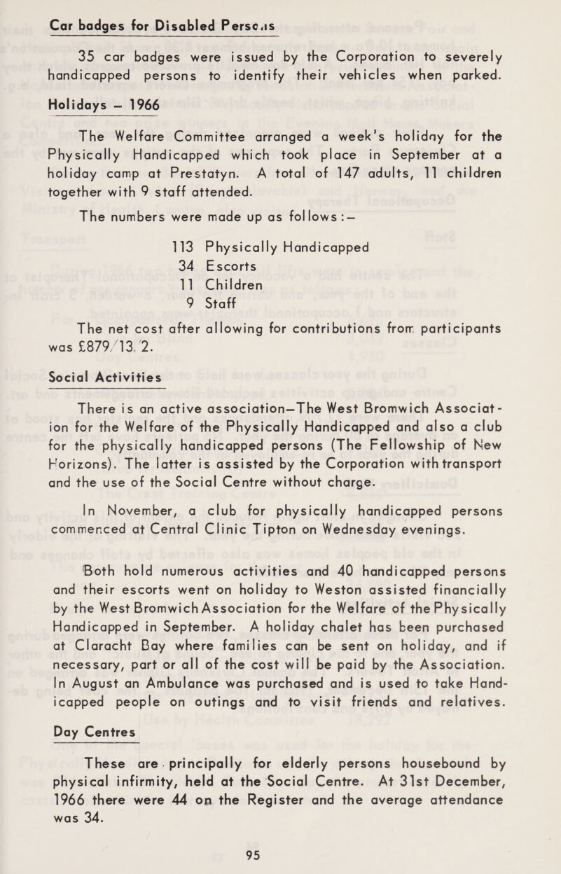 Car badges for Disabled Perse,is 35 car badges were issued by the Corporation to severely handicapped persons to identify their vehicles when parked. Holidays - 1966 The Welfare Committee arranged a week’s holiday for the Physically Handicapped which took place in September at a holiday camp at Prestatyn. A total of 147 adults, 11 children together with 9 staff attended. The numbers were made up as follows 113 Physically Handicapped 34 Escorts 11 Children 9 Staff The net cost after allowing for contributions from participants was £879/13/2. Social Activities There is an active association-The West Bromwich Associat¬ ion for the Welfare of the Physically Handicapped and also a club for the physically handicapped persons (The Fellowship of Hew Horizons). The latter is assisted by the Corporation with transport and the use of the Social Centre without charge. In November, a club for physically handicapped persons commenced at Central Clinic Tipton on Wednesday evenings. Both hold numerous activities and 40 handicapped persons and their escorts went on holiday to Weston assisted financially by the West Bromwich Association for the Welfare of the Physically Handicapped in September. A holiday chalet has been purchased at Claracht Bay where families can be sent on holiday, and if necessary, part or all of the cost will be paid by the Association. In August an Ambulance was purchased and is used to take Hand¬ icapped people on outings and to visit friends and relatives. Day Centres These are principally for elderly persons housebound by physical infirmity, held at the Social Centre. At 31st December, 1966 there were 44 00 the Register and the average attendance was 34.