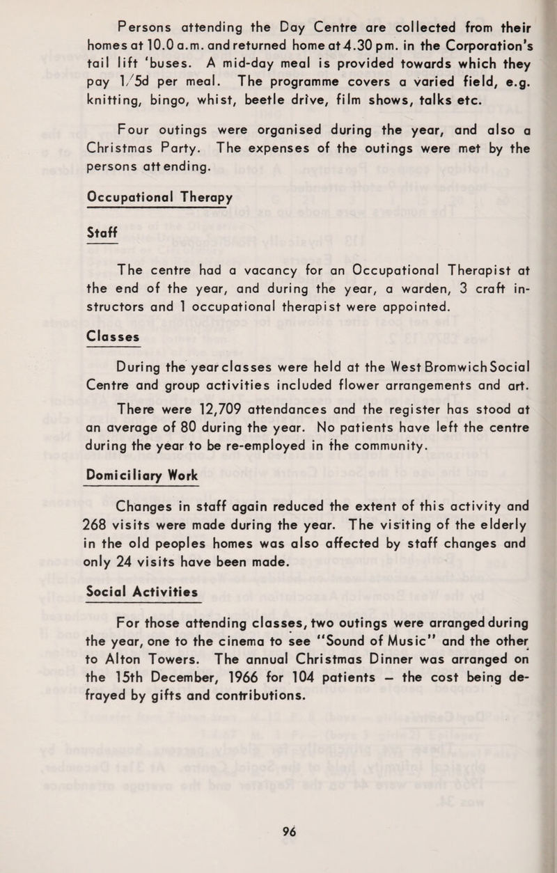Persons attending the Day Centre are collected from their homes at 10.0 a.m. and returned home at4.30 pm. in the Corporation’s tail lift ‘buses. A mid-day meal is provided towards which they pay l/5d per meal. The programme covers a varied field, e.g. knitting, bingo, whist, beetle drive, film shows, talks etc. Four outings were organised during the year, and also a Christmas Party. The expenses of the outings were met by the persons attending. Occupational Therapy Staff The centre had a vacancy for an Occupational Therapist at the end of the year, and during the year, a warden, 3 craft in¬ structors and 1 occupational therapist were appointed. Classes During the yearclasses were held at the West Bromwich Social Centre and group activities included flower arrangements and art. There were 12,709 attendances and the register has stood at an average of 80 during the year. No patients have left the centre during the year to be re-employed in the community. Domiciliary Work Changes in staff again reduced the extent of this activity and 268 visits were made during the year. The visiting of the elderly in the old peoples homes was also affected by staff changes and only 24 visits have been made. Social Activities For those attending classes, two outings were arranged during the year, one to the cinema to see “Sound of Music” and the other to Alton Towers. The annual Christmas Dinner was arranged on the 15th December, 1966 for 104 patients — the cost being de¬ frayed by gifts and contributions.