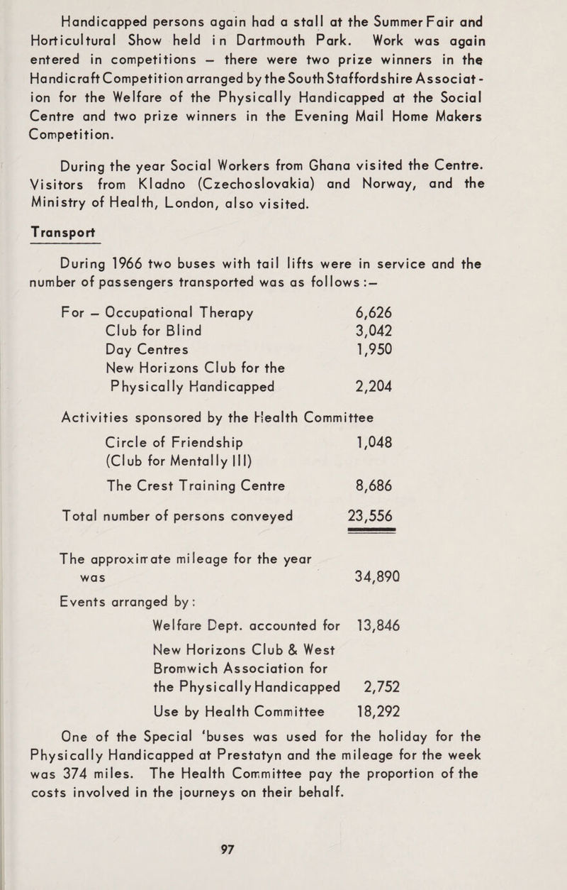 Handicapped persons again had a stall at the Summer Fair and Horticultural Show held in Dartmouth Park. Work was again entered in competitions - there were two prize winners in the Handicraft Competition arranged by the South Staffordshire Associat - ion for the Welfare of the Physically Handicapped at the Social Centre and two prize winners in the Evening Mail Home Makers Competition. During the year Social Workers from Ghana visited the Centre. Visitors from Kladno (Czechoslovakia) and Norway, and the Ministry of Health, London, also visited. T ransport During 1966 two buses with tail lifts were in service and the number of passengers transported was as follows: — For - Occupational Therapy 6,626 Club for Blind 3,042 Day Centres 1,950 New Horizons Club for the Physically Handicapped 2,204 Activities sponsored by the Health Committee Circle of Friendship 1,048 (Club for Mentally III) The Crest Training Centre 8,686 Total number of persons conveyed 23,556 The approximate mileage for the year was 34,890 Events arranged by: Welfare Dept, accounted for 13,846 New Horizons Club & West Bromwich Association for the Physically Handicapped 2,752 Use by Health Committee 18,292 One of the Special ‘buses was used for the holiday for the Physically Handicapped at Prestatyn and the mileage for the week was 374 miles. The Health Committee pay the proportion of the costs involved in the journeys on their behalf.