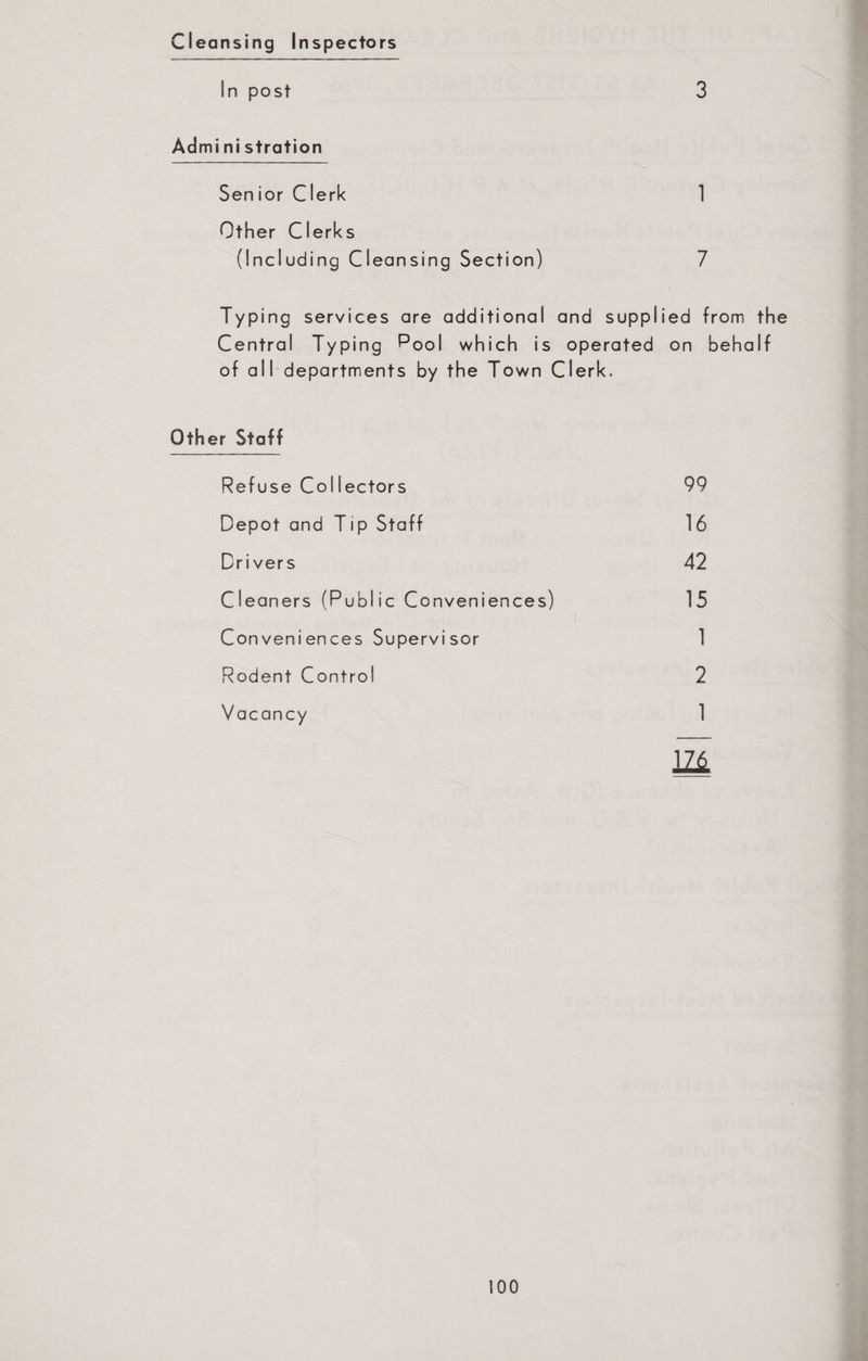 Cleansing Inspectors In post 3 Admi ni stration Senior C1 erk 1 Other Clerks (Including Cleansing Section) 7 Typing services are additional and supplied from the Central Typing Pool which is operated on behalf of all departments by the Town Clerk, Other Staff Refuse Collectors 99 Depot and Tip Staff 16 Drivers 42 Cleaners (Public Conveniences) 15 Conveniences Supervisor 1 Rodent Control 2 Vacancy 1 m